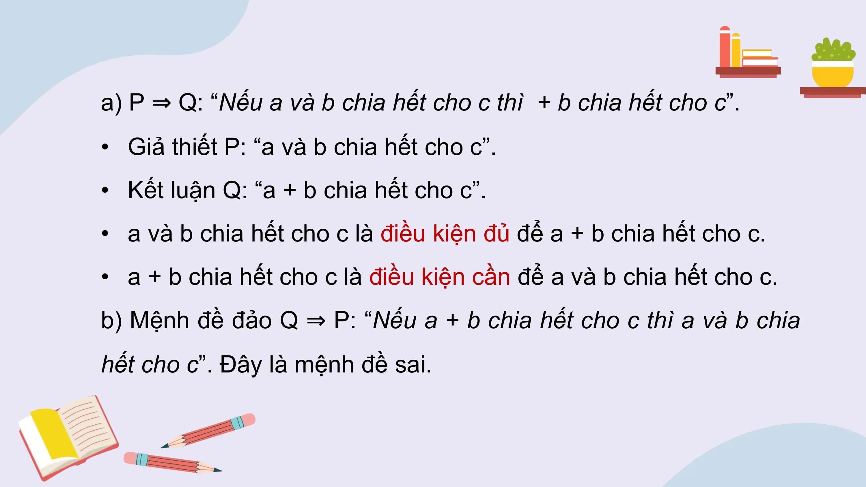 a) P ⇒ Q: “Nếu a và b chia hết cho c thì + b chia hết cho c”.
• Giả thiết P: “a và b chia hết cho c”.
• Kết luận Q: “a + b chia hết cho c”.
• a và b chia hết cho c là điều kiện đủ để a + b chia hết cho c.
• a + b chia hết cho c là điều kiện cần để a và b chia hết cho c.
b) Mệnh đề đảo Q ⇒ P: “Nếu a + b chia hết cho c thì a và b chia
hết cho c”. Đây là mệnh đề sai.