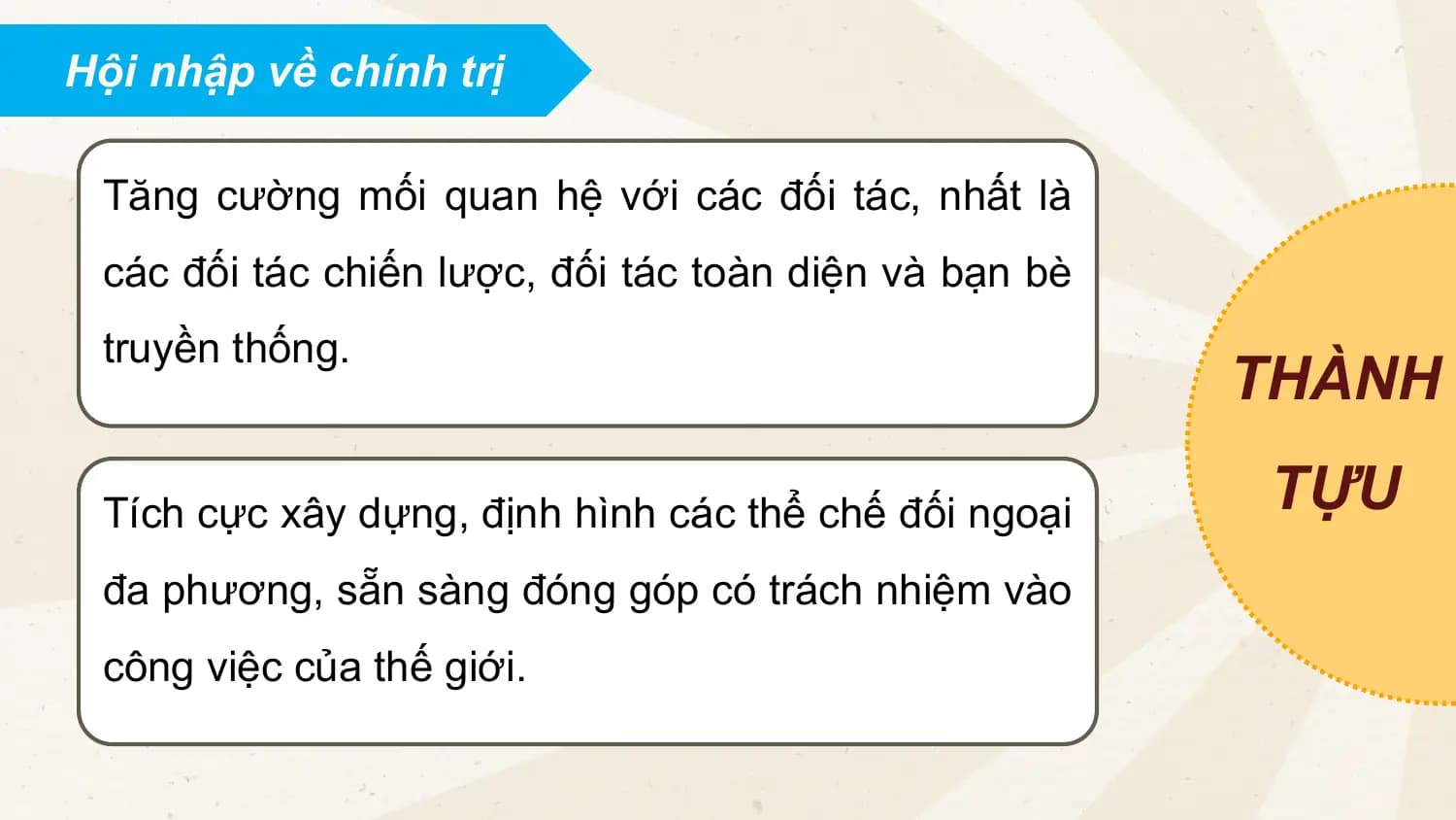 Hội nhập về chính trị
Tăng cường mối quan hệ với các đối tác, nhất là
các đối tác chiến lược, đối tác toàn diện và bạn bè
truyền thống.
THÀNH
Tích cực xây dựng, định hình các thể chế đối ngoại TỰU
đa phương, sẵn sàng đóng góp có trách nhiệm vào
công việc của thế giới.