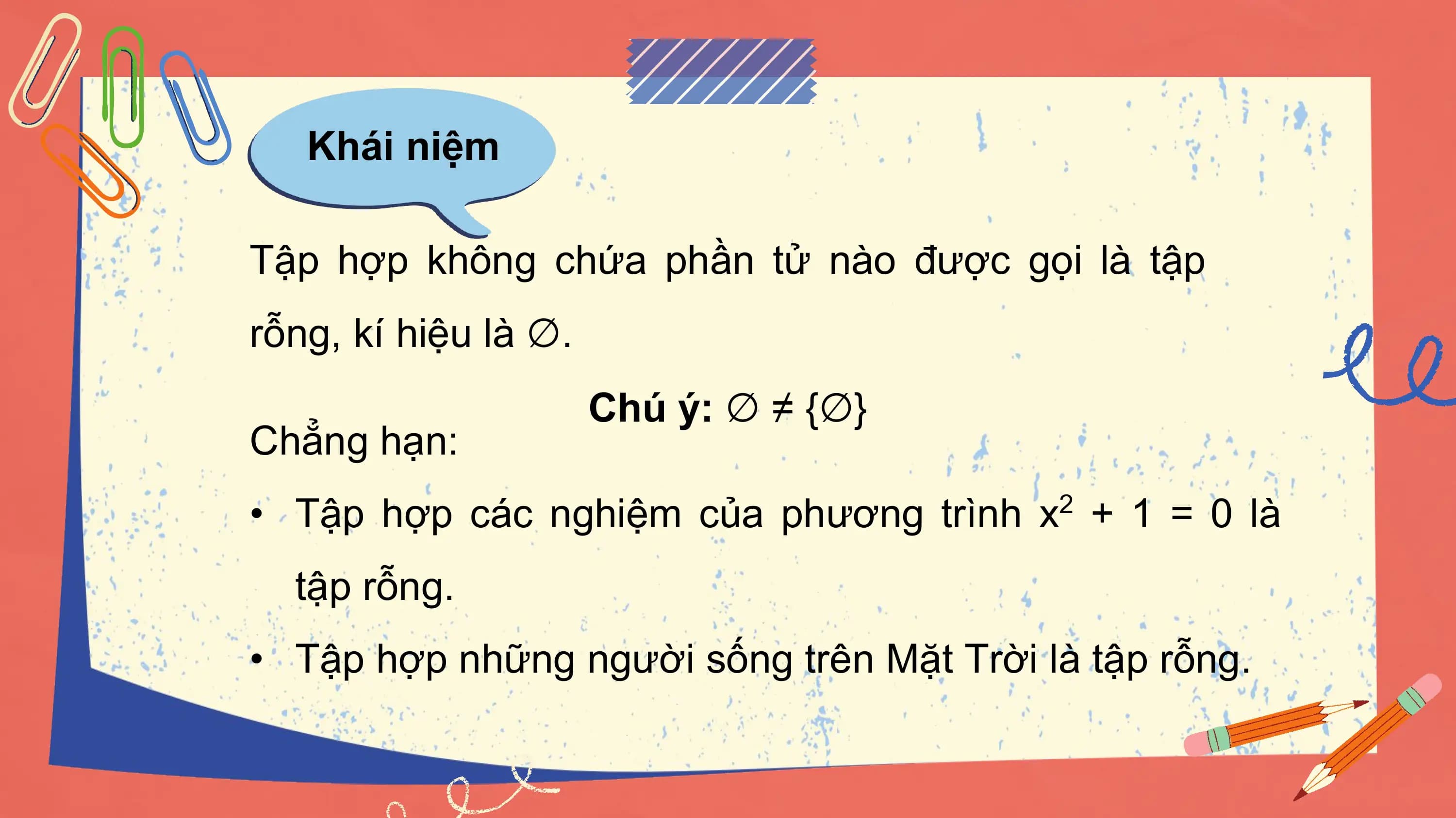 Khái niệm

Tập hợp không chứa phần tử nào được gọi là tập
rỗng, kí hiệu là ∅.
 Chú ý: ∅ ≠ {∅}
Chẳng hạn:
• Tập hợp các nghiệm của phương trình x2 + 1 = 0 là
 tập rỗng.
• Tập hợp những người sống trên Mặt Trời là tập rỗng.