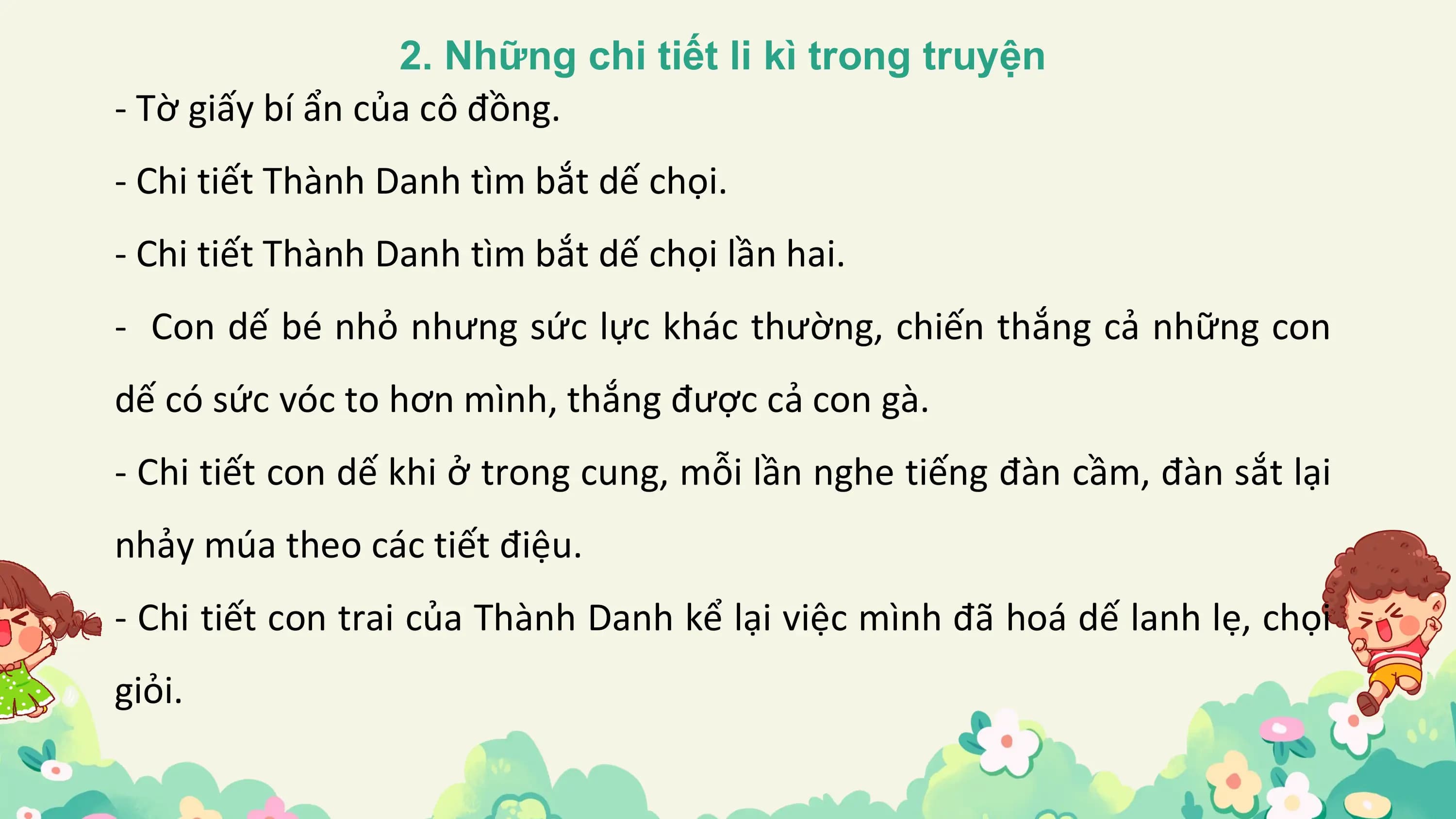 2. Những chi tiết li kì trong truyện
- Tờ giấy bí ẩn của cô đồng.
- Chi tiết Thành Danh tìm bắt dế chọi.
- Chi tiết Thành Danh tìm bắt dế chọi lần hai.
- Con dế bé nhỏ nhưng sức lực khác thường, chiến thắng cả những con
dế có sức vóc to hơn mình, thắng được cả con gà.
- Chi tiết con dế khi ở trong cung, mỗi lần nghe tiếng đàn cầm, đàn sắt lại
nhảy múa theo các tiết điệu.
- Chi tiết con trai của Thành Danh kể lại việc mình đã hoá dế lanh lẹ, chọi
giỏi.