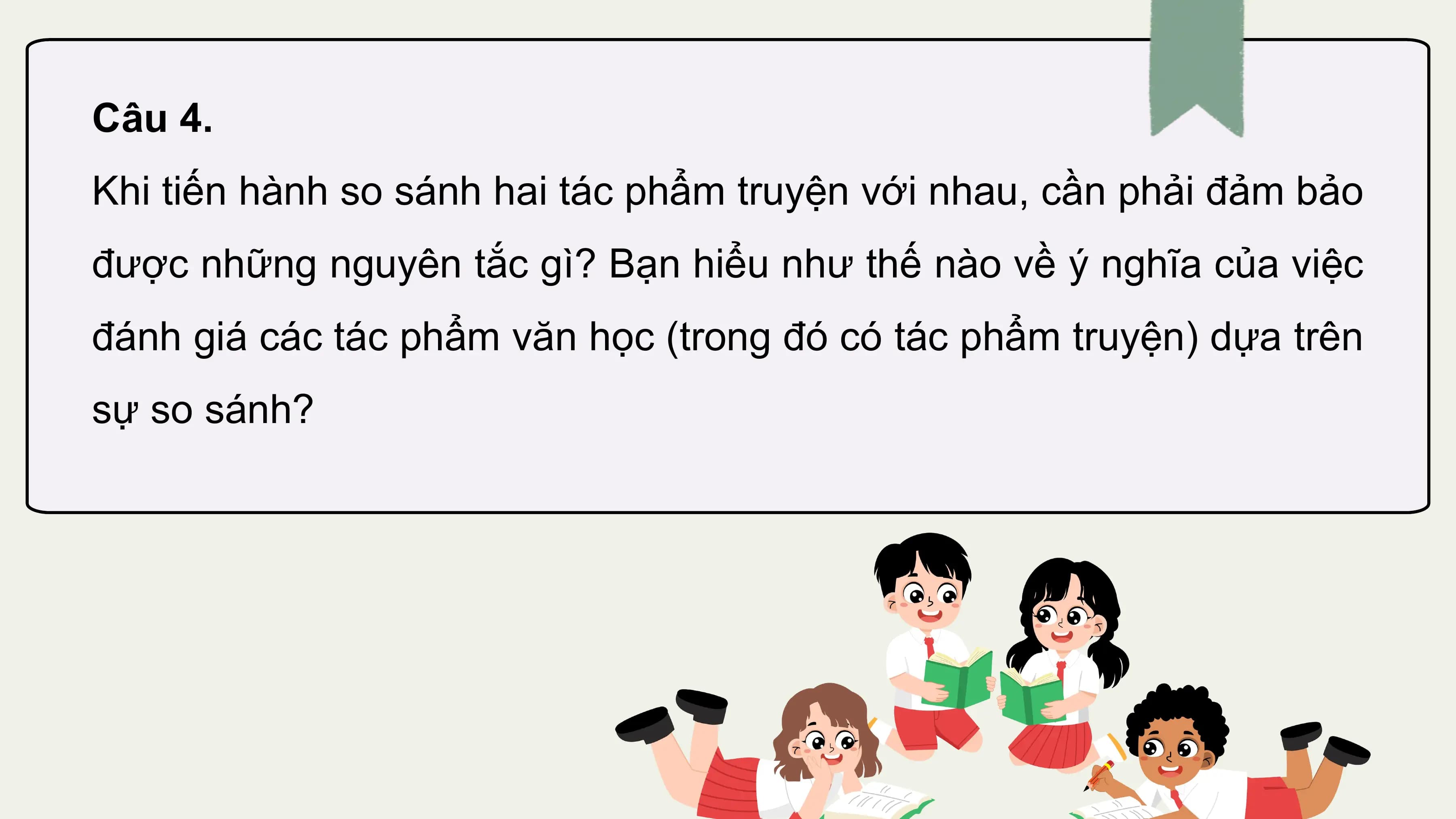 Câu 4.
Khi tiến hành so sánh hai tác phẩm truyện với nhau, cần phải đảm bảo
được những nguyên tắc gì? Bạn hiểu như thế nào về ý nghĩa của việc
đánh giá các tác phẩm văn học (trong đó có tác phẩm truyện) dựa trên
sự so sánh?