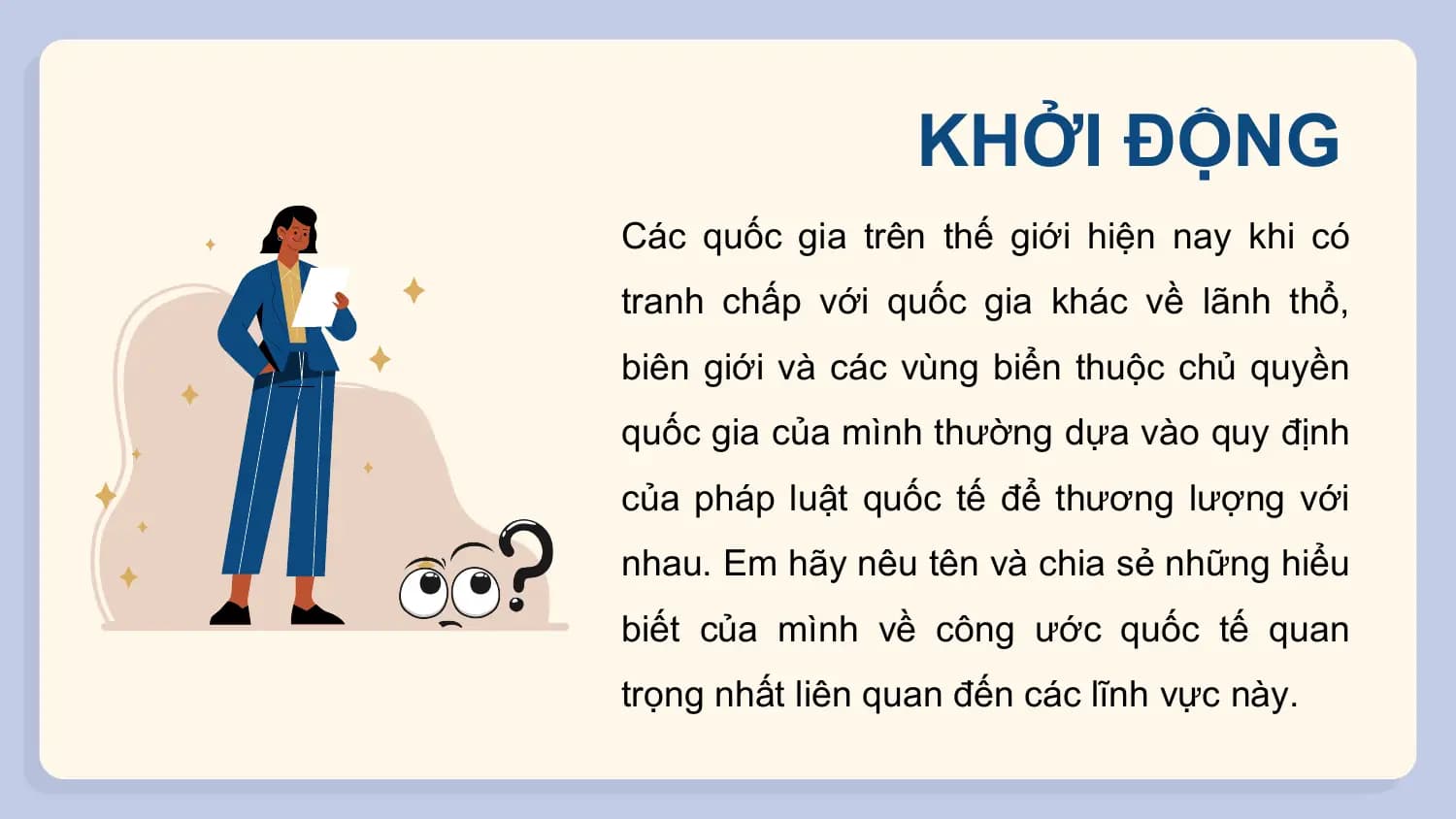 KHỞI ĐỘNG
Các quốc gia trên thế giới hiện nay khi có
tranh chấp với quốc gia khác về lãnh thổ,
biên giới và các vùng biển thuộc chủ quyền
quốc gia của mình thường dựa vào quy định
của pháp luật quốc tế để thương lượng với
nhau. Em hãy nêu tên và chia sẻ những hiểu
biết của mình về công ước quốc tế quan
trọng nhất liên quan đến các lĩnh vực này.