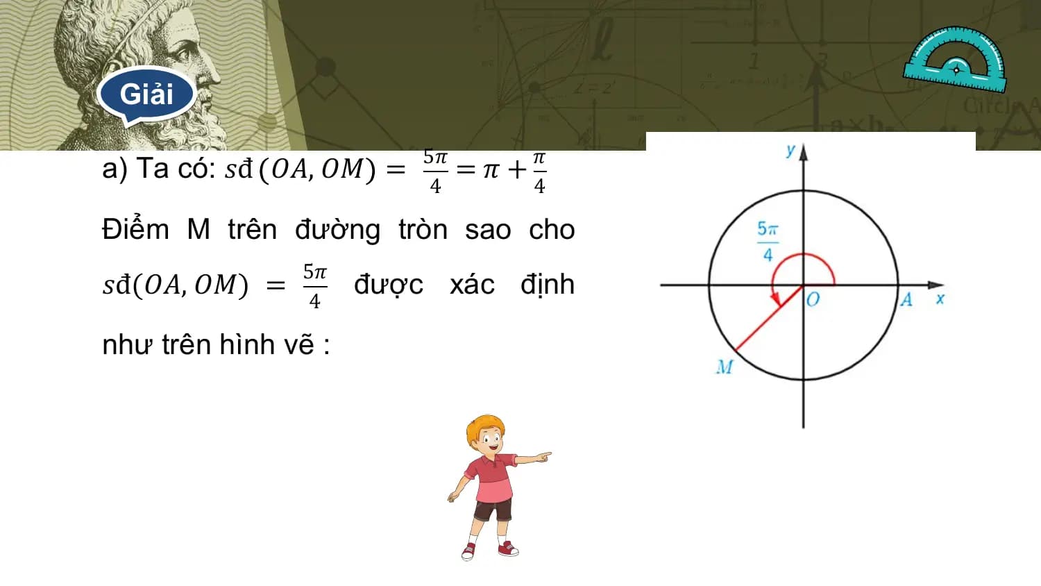 Giải

 5𝜋 𝜋
a) Ta có: 𝑠đ 𝑂𝐴, 𝑂𝑀 = =𝜋+
 4 4

Điểm M trên đường tròn sao cho
 5𝜋
𝑠đ(𝑂𝐴, 𝑂𝑀) = được xác định
 4

như trên hình vẽ :