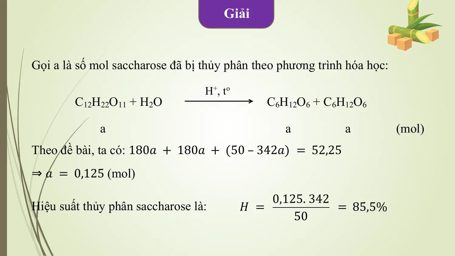 Giải

Gọi a là số mol saccharose đã bị thủy phân theo phương trình hóa học:

 H+ , t o
 C12H22O11 + H2O C6H12O6 + C6H12O6

 a a a (mol)
Theo đề bài, ta có: 180𝑎 + 180𝑎 + (50 – 342𝑎) = 52,25
⇒ 𝑎 = 0,125 (mol)
 0,125. 342
Hiệu suất thủy phân saccharose là: 𝐻 = = 85,5%
 50