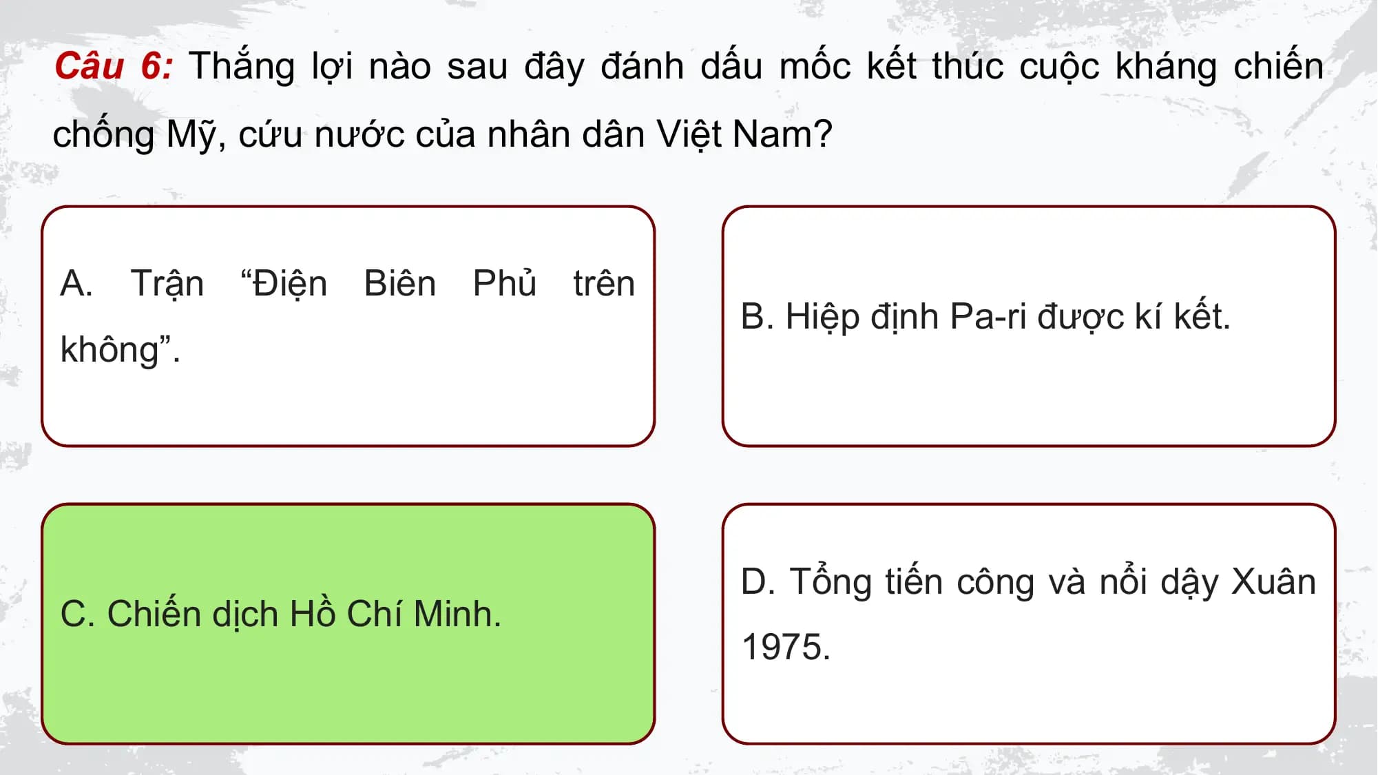 Câu 6: Thắng lợi nào sau đây đánh dấu mốc kết thúc cuộc kháng chiến
chống Mỹ, cứu nước của nhân dân Việt Nam?

A. Trận “Điện Biên Phủ trên
 B. Hiệp định Pa-ri được kí kết.
không”.

 D. Tổng tiến công và nổi dậy Xuân
C. Chiến dịch Hồ Chí Minh.
 1975.