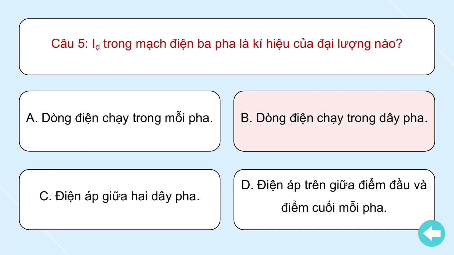 Câu 5: Id trong mạch điện ba pha là kí hiệu của đại lượng nào?

A. Dòng điện chạy trong mỗi pha. B. Dòng điện chạy trong dây pha.

 D. Điện áp trên giữa điểm đầu và
 C. Điện áp giữa hai dây pha.
 điểm cuối mỗi pha.
