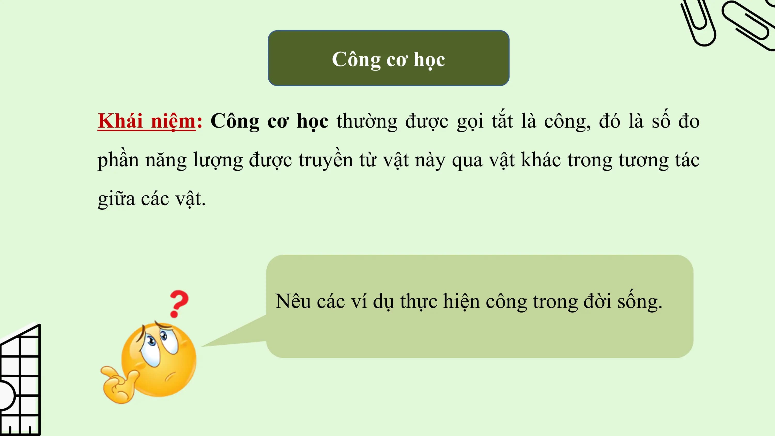 Công cơ học

Khái niệm: Công cơ học thường được gọi tắt là công, đó là số đo
phần năng lượng được truyền từ vật này qua vật khác trong tương tác
giữa các vật.

 Nêu các ví dụ thực hiện công trong đời sống.