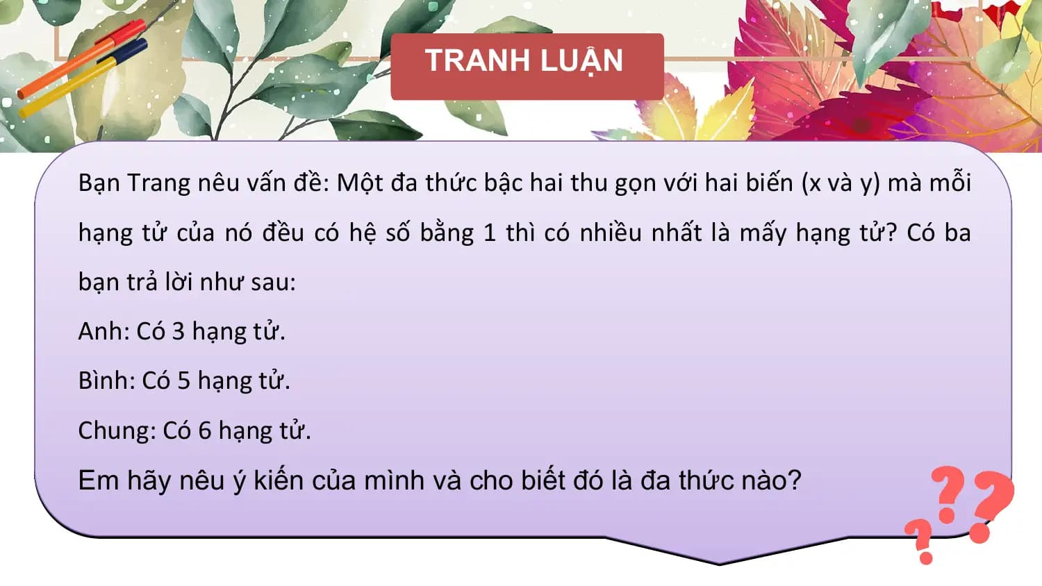 TRANH LUẬN

Bạn Trang nêu vấn đề: Một đa thức bậc hai thu gọn với hai biến (x và y) mà mỗi
hạng tử của nó đều có hệ số bằng 1 thì có nhiều nhất là mấy hạng tử? Có ba
bạn trả lời như sau:
Anh: Có 3 hạng tử.
Bình: Có 5 hạng tử.
Chung: Có 6 hạng tử.
Em hãy nêu ý kiến của mình và cho biết đó là đa thức nào?