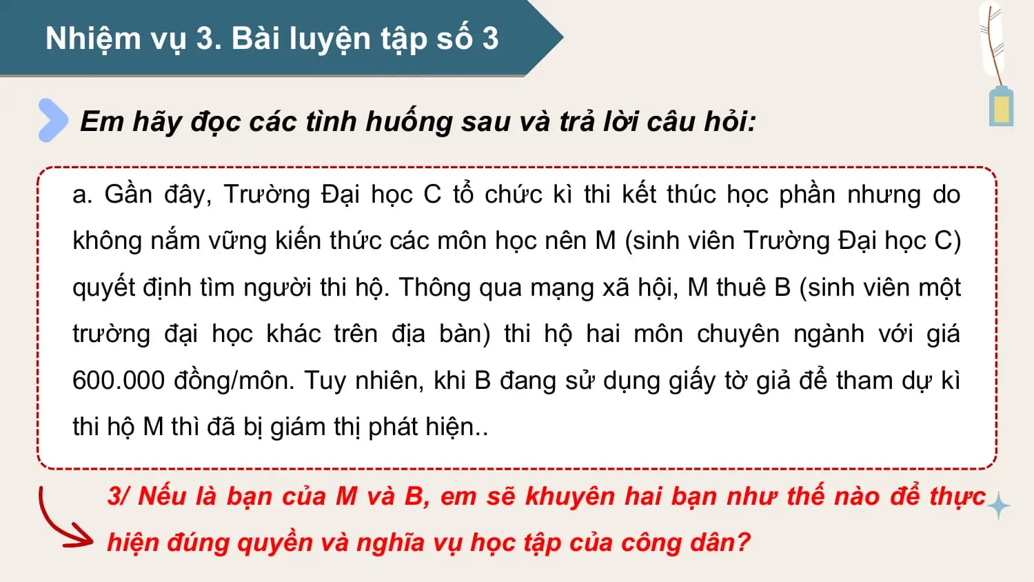 Nhiệm vụ 3. Bài luyện tập số 3

 Em hãy đọc các tình huống sau và trả lời câu hỏi:

 a. Gần đây, Trường Đại học C tổ chức kì thi kết thúc học phần nhưng do
 không nắm vững kiến thức các môn học nên M (sinh viên Trường Đại học C)
 quyết định tìm người thi hộ. Thông qua mạng xã hội, M thuê B (sinh viên một
 trường đại học khác trên địa bàn) thi hộ hai môn chuyên ngành với giá
 600.000 đồng/môn. Tuy nhiên, khi B đang sử dụng giấy tờ giả để tham dự kì
 thi hộ M thì đã bị giám thị phát hiện..

 3/ Nếu là bạn của M và B, em sẽ khuyên hai bạn như thế nào để thực
 hiện đúng quyền và nghĩa vụ học tập của công dân?