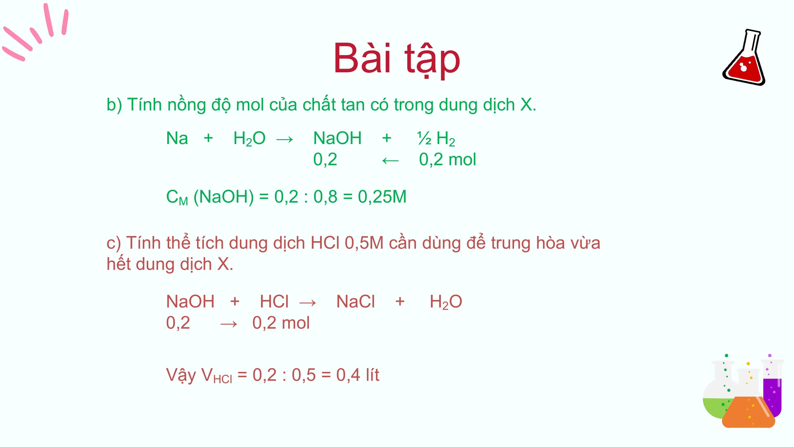 Bài tập
b) Tính nồng độ mol của chất tan có trong dung dịch X.
 Na + H 2O → NaOH + ½ H2
 0,2 ← 0,2 mol

 CM (NaOH) = 0,2 : 0,8 = 0,25M

c) Tính thể tích dung dịch HCl 0,5M cần dùng để trung hòa vừa
hết dung dịch X.

 NaOH + HCl → NaCl + H 2O
 0,2 → 0,2 mol

 Vậy VHCl = 0,2 : 0,5 = 0,4 lít