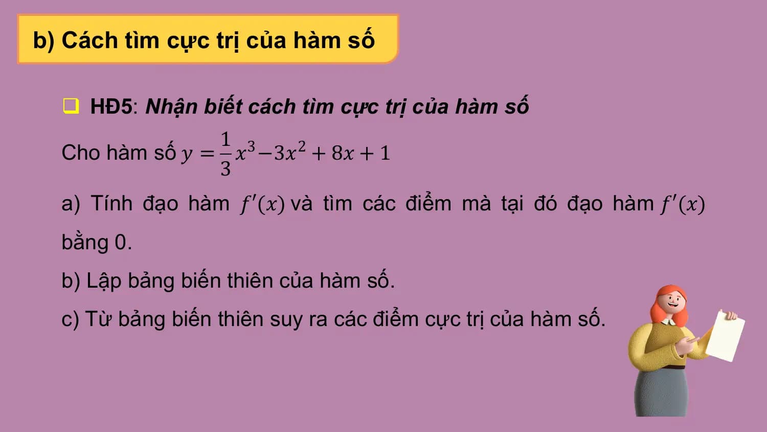 b) Cách tìm cực trị của hàm số

 q HĐ5: Nhận biết cách tìm cực trị của hàm số
 1
 Cho hàm số 𝑦 = 𝑥3 −3𝑥2 + 8𝑥 + 1
 3
 a) Tính đạo hàm 𝑓′(𝑥) và tìm các điểm mà tại đó đạo hàm 𝑓′(𝑥)
 bằng 0.
 b) Lập bảng biến thiên của hàm số.
 c) Từ bảng biến thiên suy ra các điểm cực trị của hàm số.