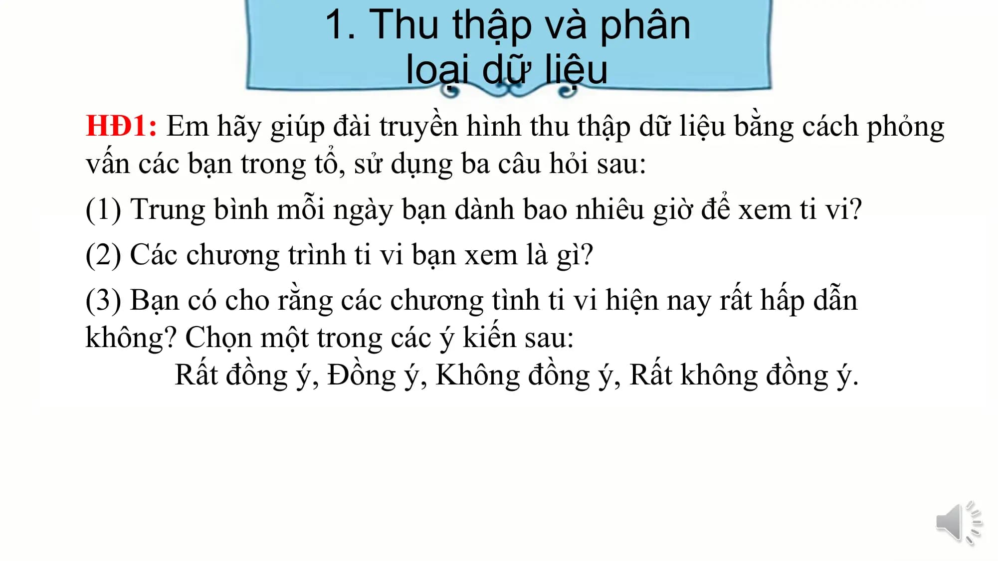 1. Thu thập và phân
loại dữ liệu
HĐ1: Em hãy giúp đài truyền hình thu thập dữ liệu bằng cách phỏng
vấn các bạn trong tổ, sử dụng ba câu hỏi sau:
(1) Trung bình mỗi ngày bạn dành bao nhiêu giờ để xem ti vi?
(2) Các chương trình ti vi bạn xem là gì?
(3) Bạn có cho rằng các chương tình ti vi hiện nay rất hấp dẫn
không? Chọn một trong các ý kiến sau:
Rất đồng ý, Đồng ý, Không đồng ý, Rất không đồng ý.