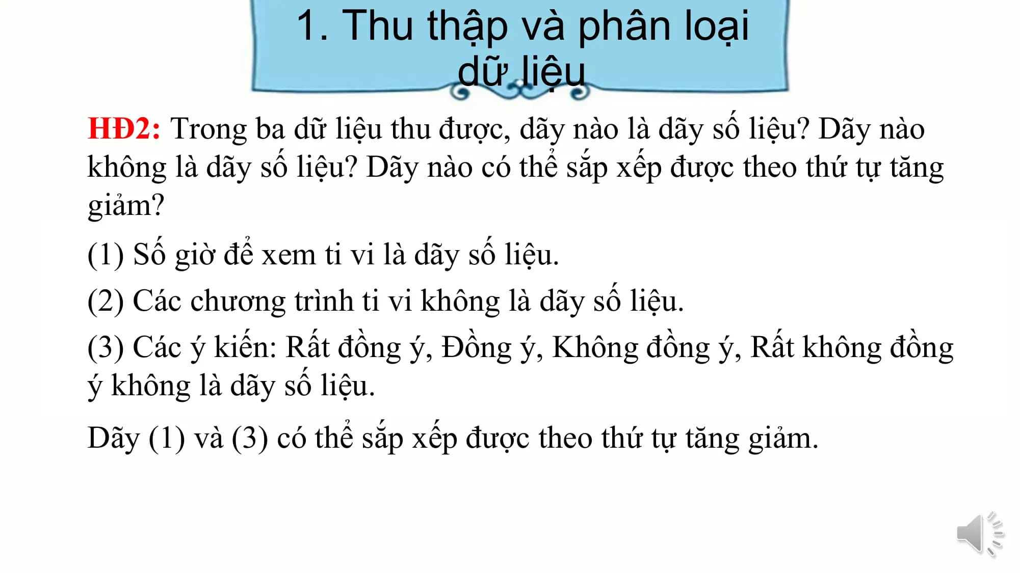 1. Thu thập và phân loại
dữ liệu
HĐ2: Trong ba dữ liệu thu được, dãy nào là dãy số liệu? Dãy nào
không là dãy số liệu? Dãy nào có thể sắp xếp được theo thứ tự tăng
giảm?
(1) Số giờ để xem ti vi là dãy số liệu.
(2) Các chương trình ti vi không là dãy số liệu.
(3) Các ý kiến: Rất đồng ý, Đồng ý, Không đồng ý, Rất không đồng
ý không là dãy số liệu.
Dãy (1) và (3) có thể sắp xếp được theo thứ tự tăng giảm.