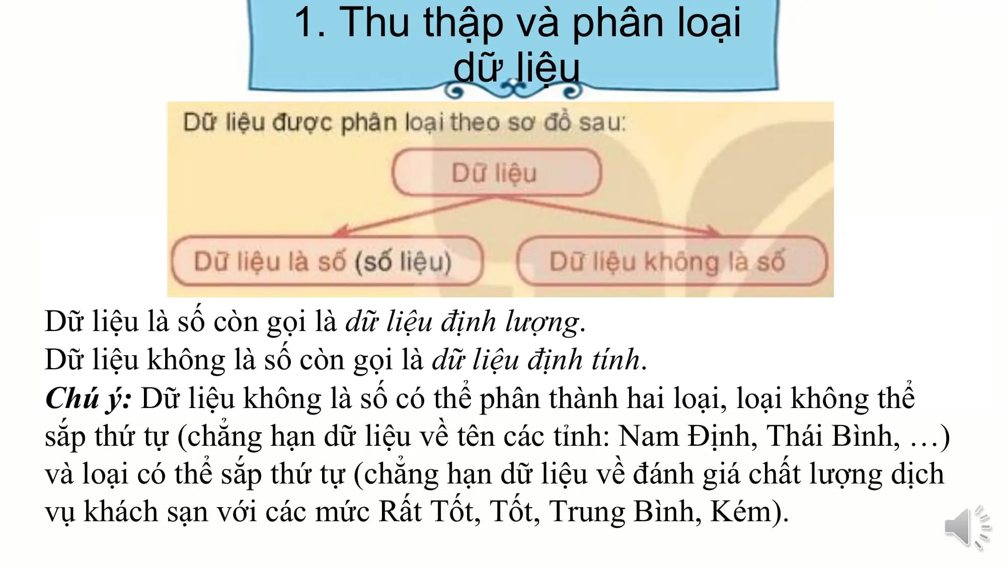 1. Thu thập và phân loại
dữ liệu
Dữ liệu là số còn gọi là dữ liệu định lượng.
Dữ liệu không là số còn gọi là dữ liệu định tính.
Chú ý: Dữ liệu không là số có thể phân thành hai loại, loại không thể
sắp thứ tự (chẳng hạn dữ liệu về tên các tỉnh: Nam Định, Thái Bình, …)
và loại có thể sắp thứ tự (chẳng hạn dữ liệu về đánh giá chất lượng dịch
vụ khách sạn với các mức Rất Tốt, Tốt, Trung Bình, Kém).