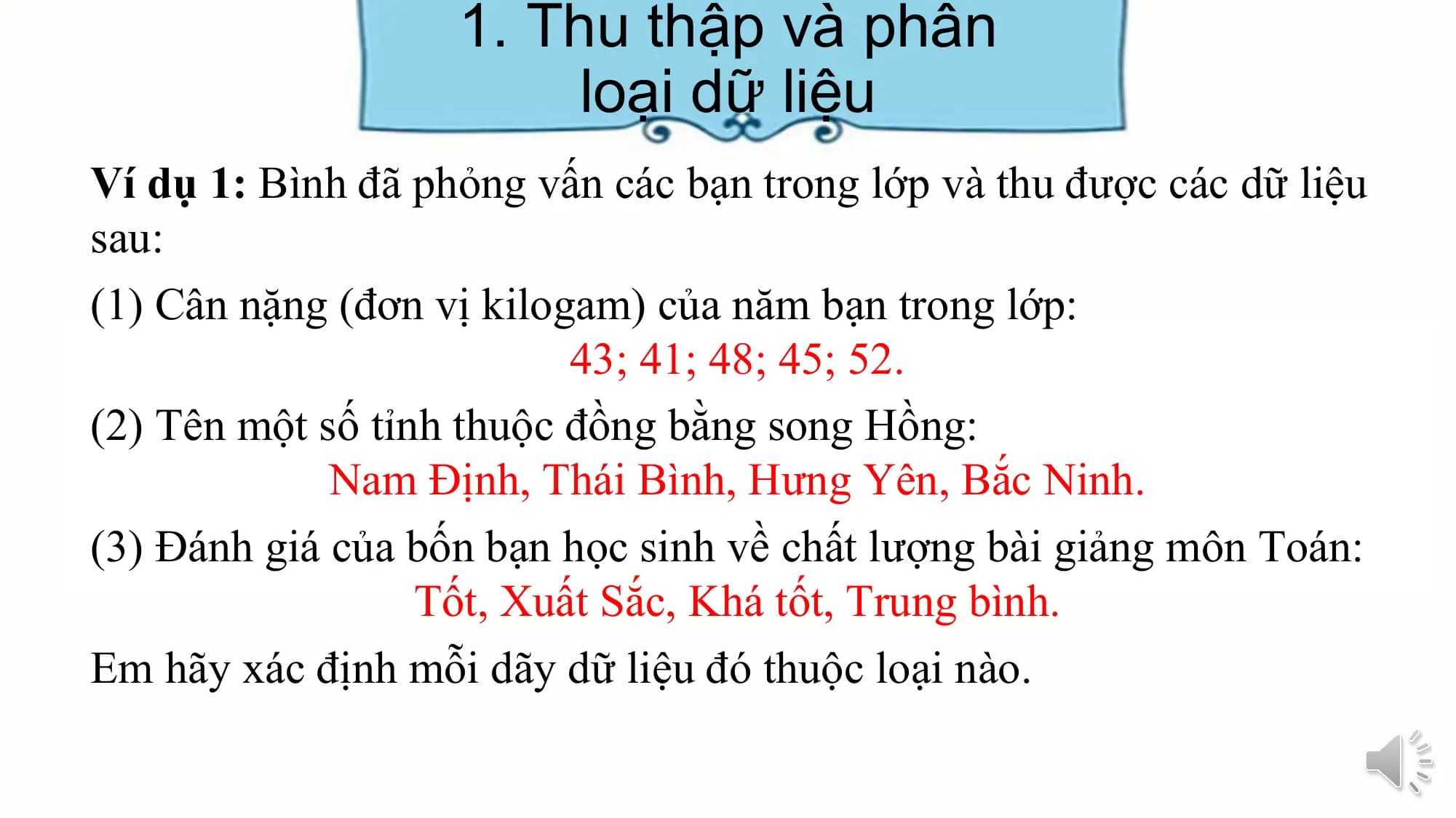 1. Thu thập và phân
loại dữ liệu
Ví dụ 1: Bình đã phỏng vấn các bạn trong lớp và thu được các dữ liệu
sau:
(1) Cân nặng (đơn vị kilogam) của năm bạn trong lớp:
43; 41; 48; 45; 52.
(2) Tên một số tỉnh thuộc đồng bằng song Hồng:
Nam Định, Thái Bình, Hưng Yên, Bắc Ninh.
(3) Đánh giá của bốn bạn học sinh về chất lượng bài giảng môn Toán:
Tốt, Xuất Sắc, Khá tốt, Trung bình.
Em hãy xác định mỗi dãy dữ liệu đó thuộc loại nào.