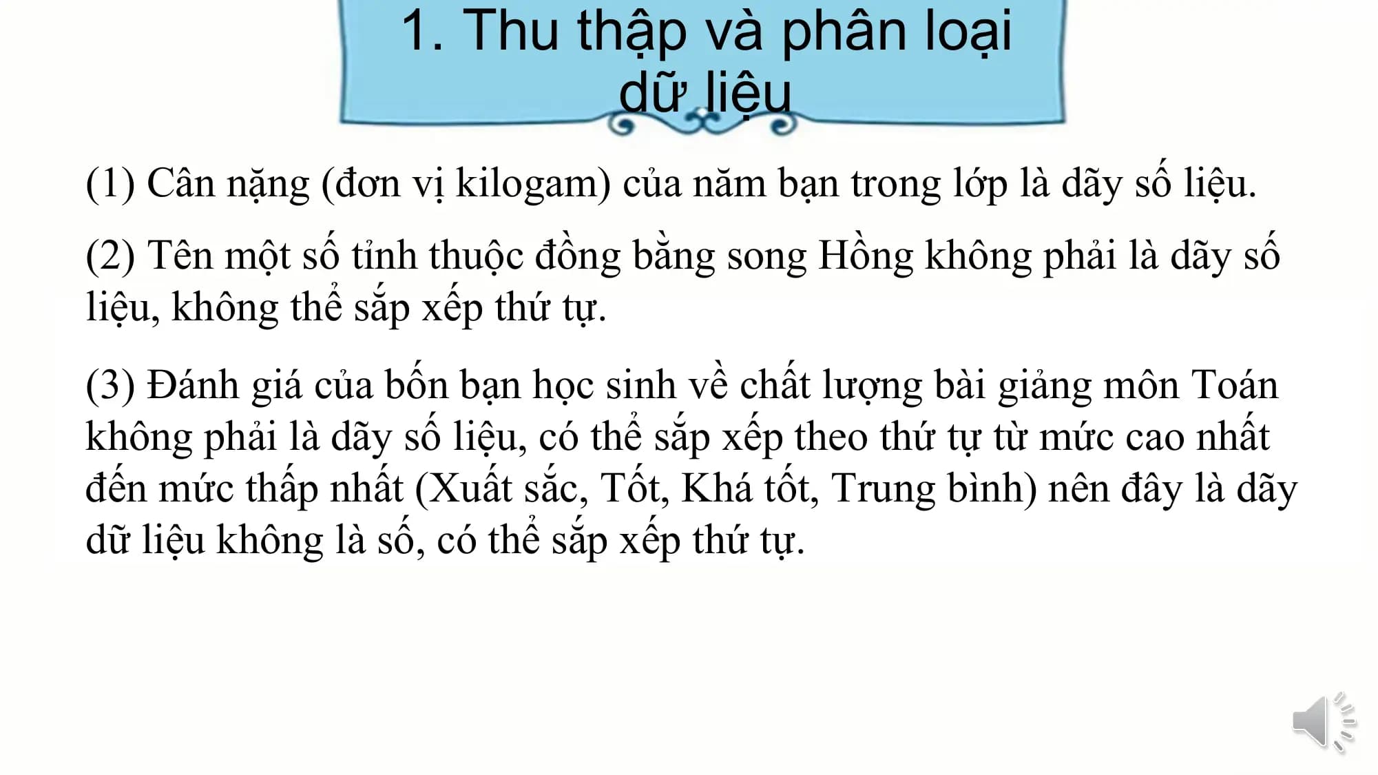 1. Thu thập và phân loại
dữ liệu
(1) Cân nặng (đơn vị kilogam) của năm bạn trong lớp là dãy số liệu.
(2) Tên một số tỉnh thuộc đồng bằng song Hồng không phải là dãy số
liệu, không thể sắp xếp thứ tự.
(3) Đánh giá của bốn bạn học sinh về chất lượng bài giảng môn Toán
không phải là dãy số liệu, có thể sắp xếp theo thứ tự từ mức cao nhất
đến mức thấp nhất (Xuất sắc, Tốt, Khá tốt, Trung bình) nên đây là dãy
dữ liệu không là số, có thể sắp xếp thứ tự.
