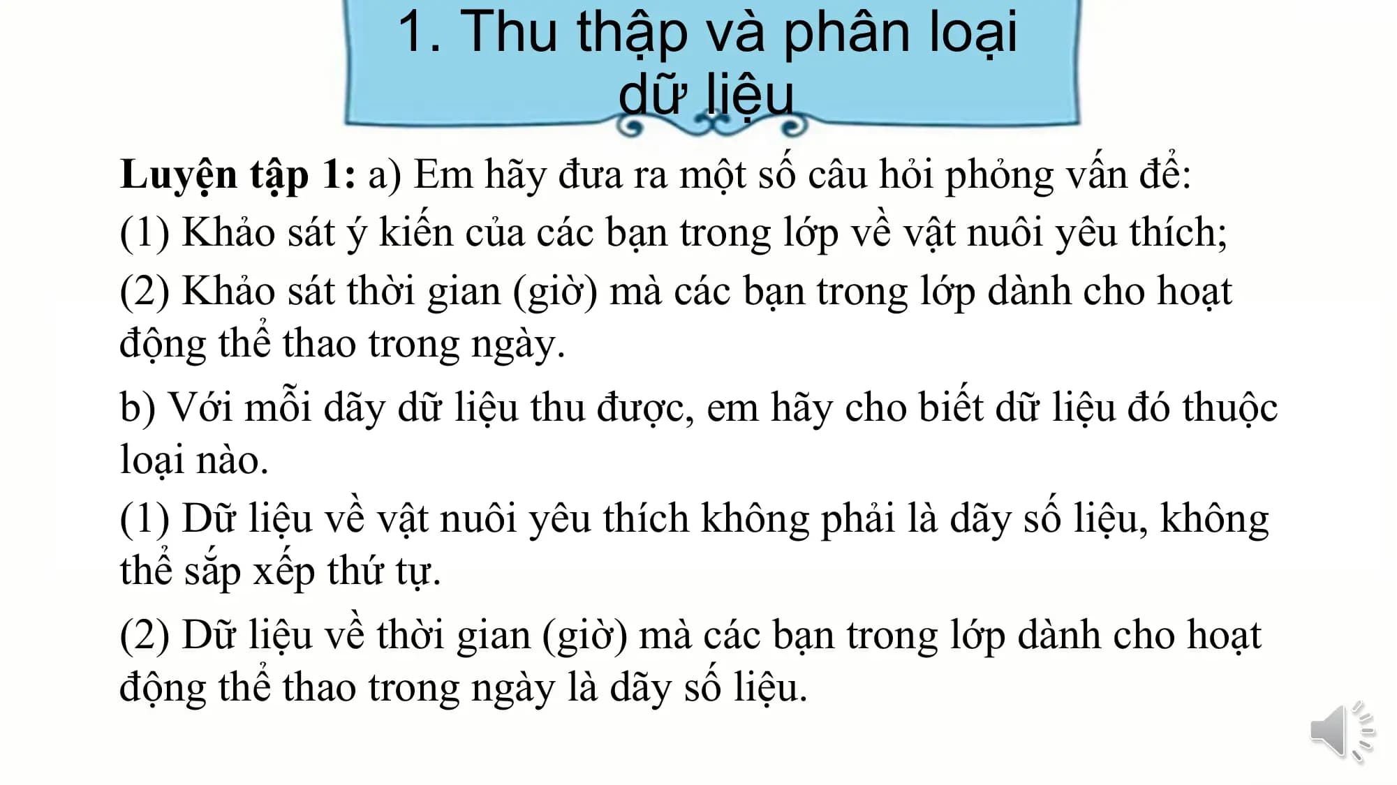 1. Thu thập và phân loại
dữ liệu
Luyện tập 1: a) Em hãy đưa ra một số câu hỏi phỏng vấn để:
(1) Khảo sát ý kiến của các bạn trong lớp về vật nuôi yêu thích;
(2) Khảo sát thời gian (giờ) mà các bạn trong lớp dành cho hoạt
động thể thao trong ngày.
b) Với mỗi dãy dữ liệu thu được, em hãy cho biết dữ liệu đó thuộc
loại nào.
(1) Dữ liệu về vật nuôi yêu thích không phải là dãy số liệu, không
thể sắp xếp thứ tự.
(2) Dữ liệu về thời gian (giờ) mà các bạn trong lớp dành cho hoạt
động thể thao trong ngày là dãy số liệu.