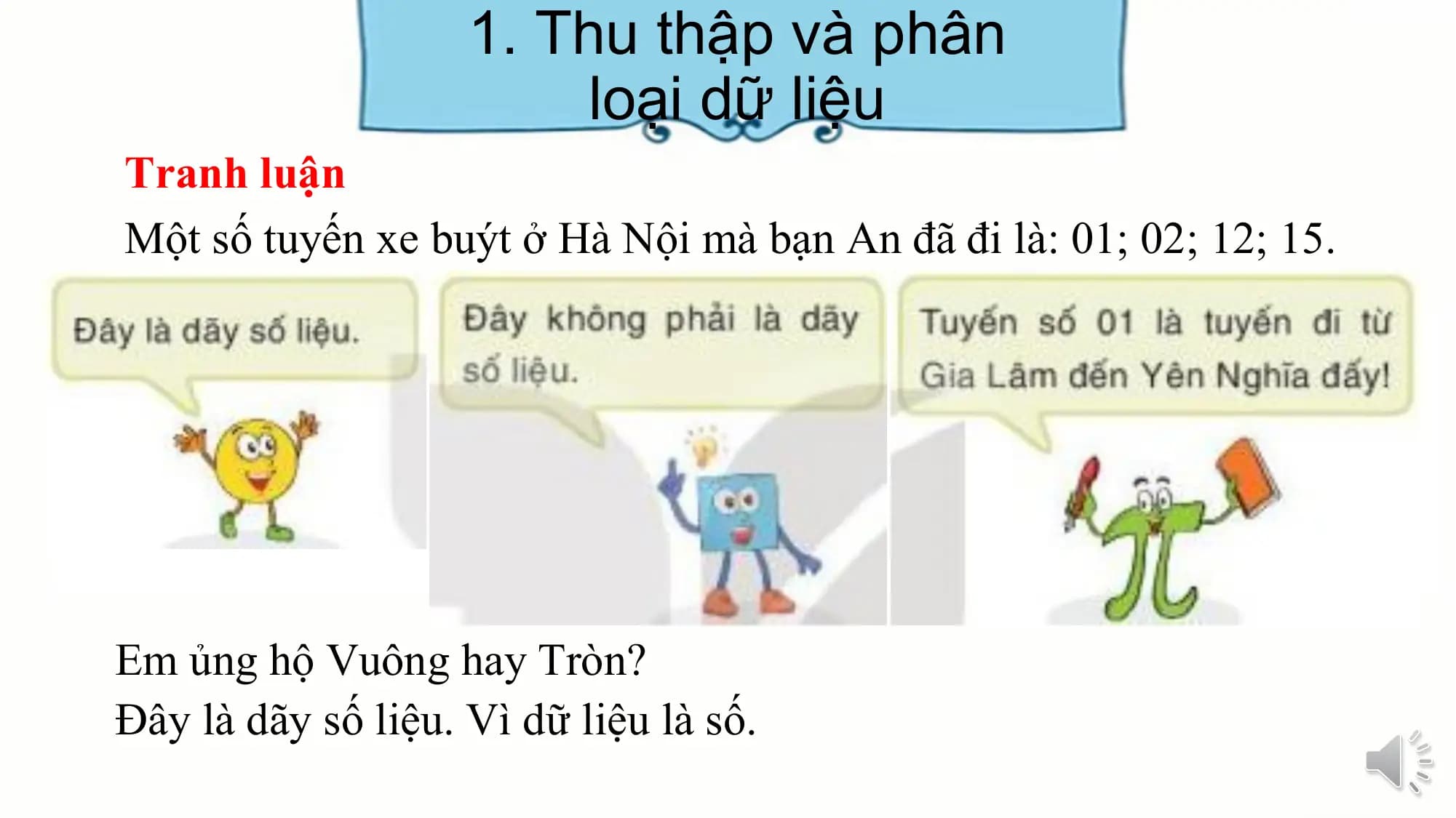 1. Thu thập và phân
loại dữ liệu
Tranh luận
Một số tuyến xe buýt ở Hà Nội mà bạn An đã đi là: 01; 02; 12; 15.
Em ủng hộ Vuông hay Tròn?
Đây là dãy số liệu. Vì dữ liệu là số.