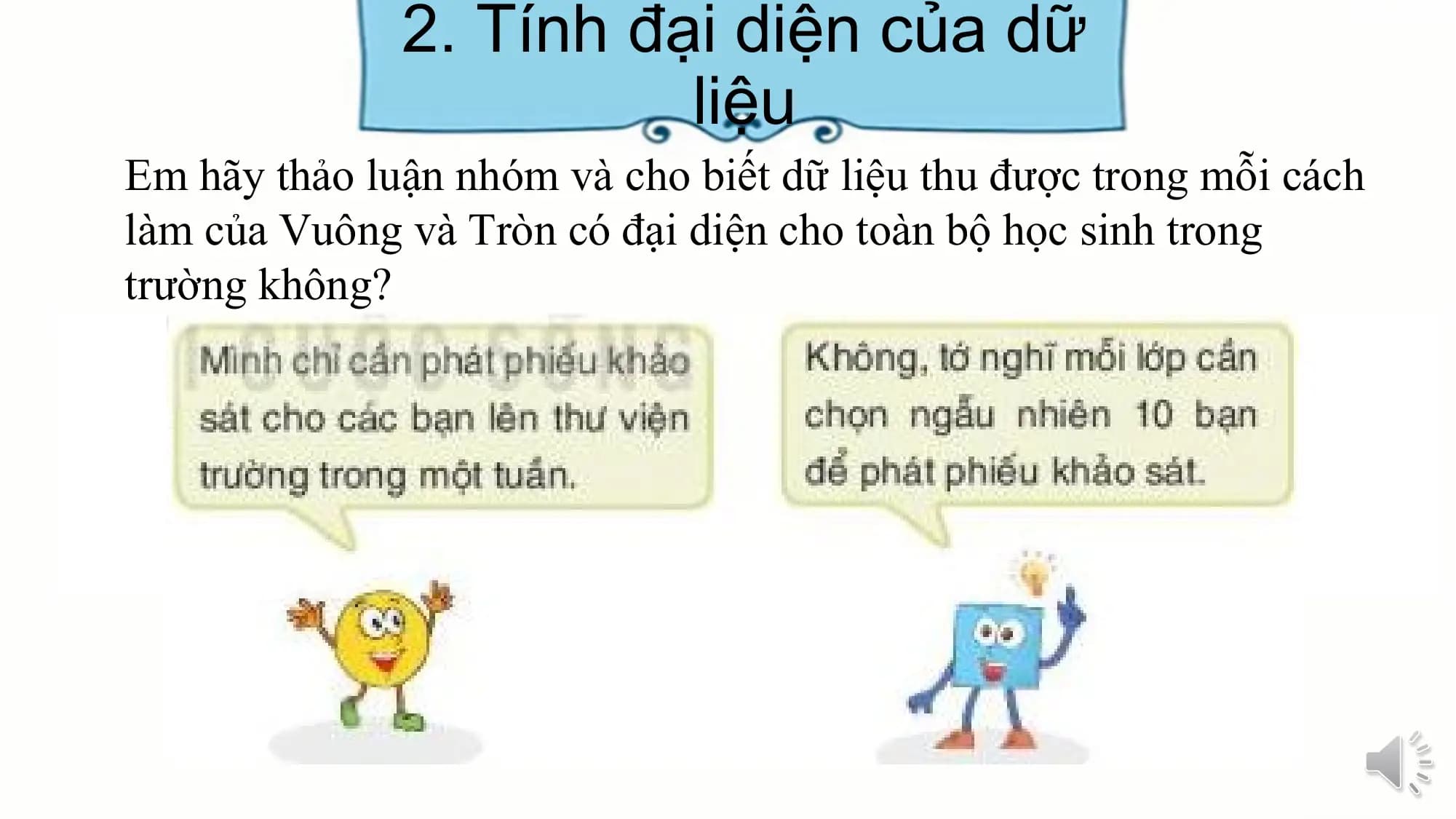 2. Tính đại diện của dữ
liệu
Em hãy thảo luận nhóm và cho biết dữ liệu thu được trong mỗi cách
làm của Vuông và Tròn có đại diện cho toàn bộ học sinh trong
trường không?