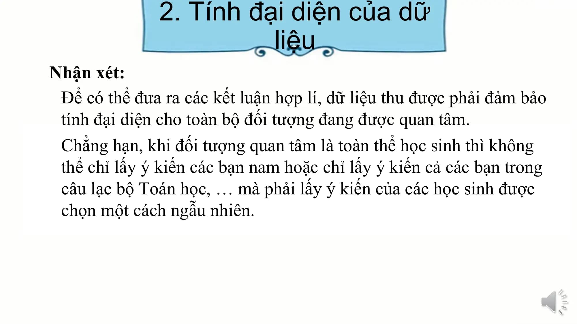 2. Tính đại diện của dữ
liệu
Nhận xét:
Để có thể đưa ra các kết luận hợp lí, dữ liệu thu được phải đảm bảo
tính đại diện cho toàn bộ đối tượng đang được quan tâm.
Chẳng hạn, khi đối tượng quan tâm là toàn thể học sinh thì không
thể chỉ lấy ý kiến các bạn nam hoặc chỉ lấy ý kiến cả các bạn trong
câu lạc bộ Toán học, … mà phải lấy ý kiến của các học sinh được
chọn một cách ngẫu nhiên.