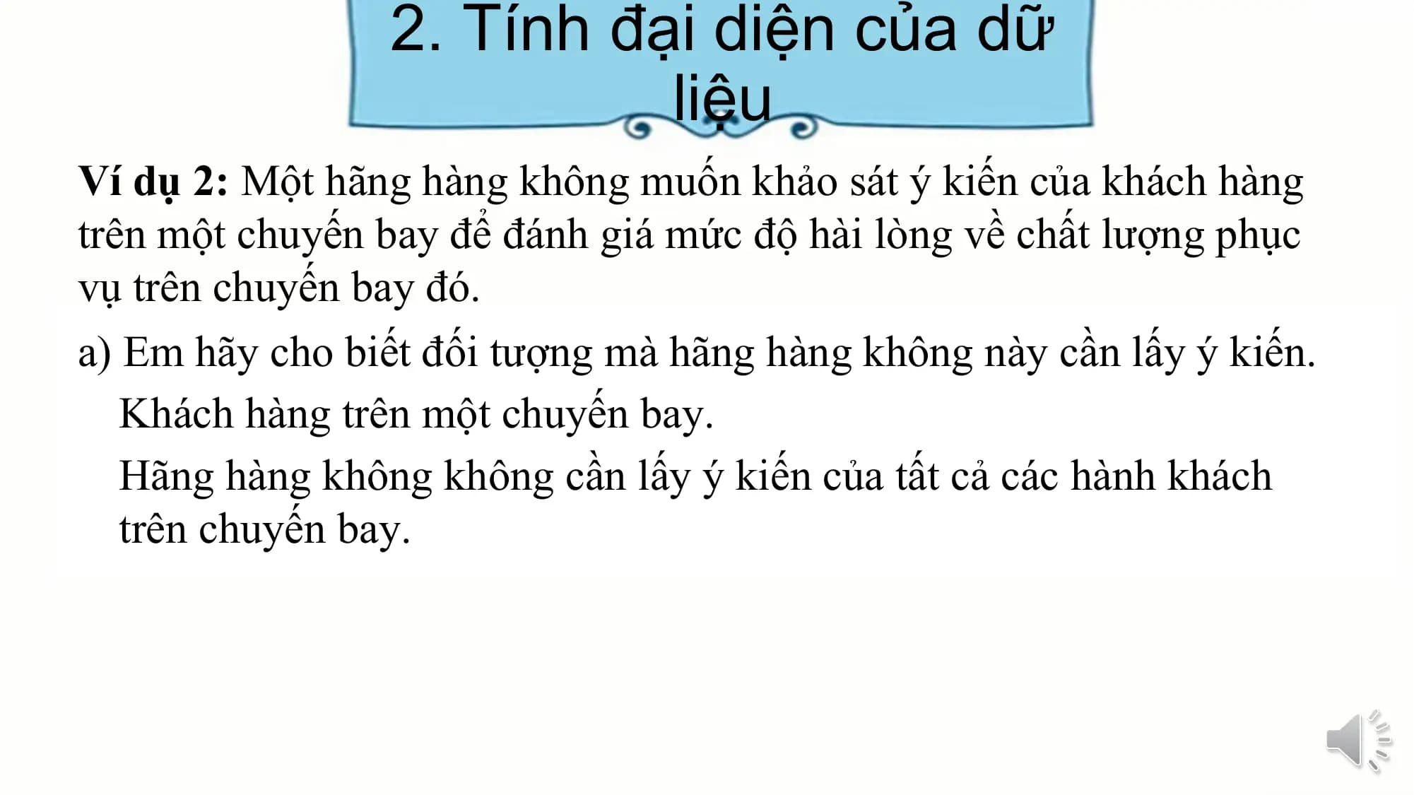 2. Tính đại diện của dữ
liệu
Ví dụ 2: Một hãng hàng không muốn khảo sát ý kiến của khách hàng
trên một chuyến bay để đánh giá mức độ hài lòng về chất lượng phục
vụ trên chuyến bay đó.
a) Em hãy cho biết đối tượng mà hãng hàng không này cần lấy ý kiến.
Khách hàng trên một chuyến bay.
Hãng hàng không không cần lấy ý kiến của tất cả các hành khách
trên chuyến bay.