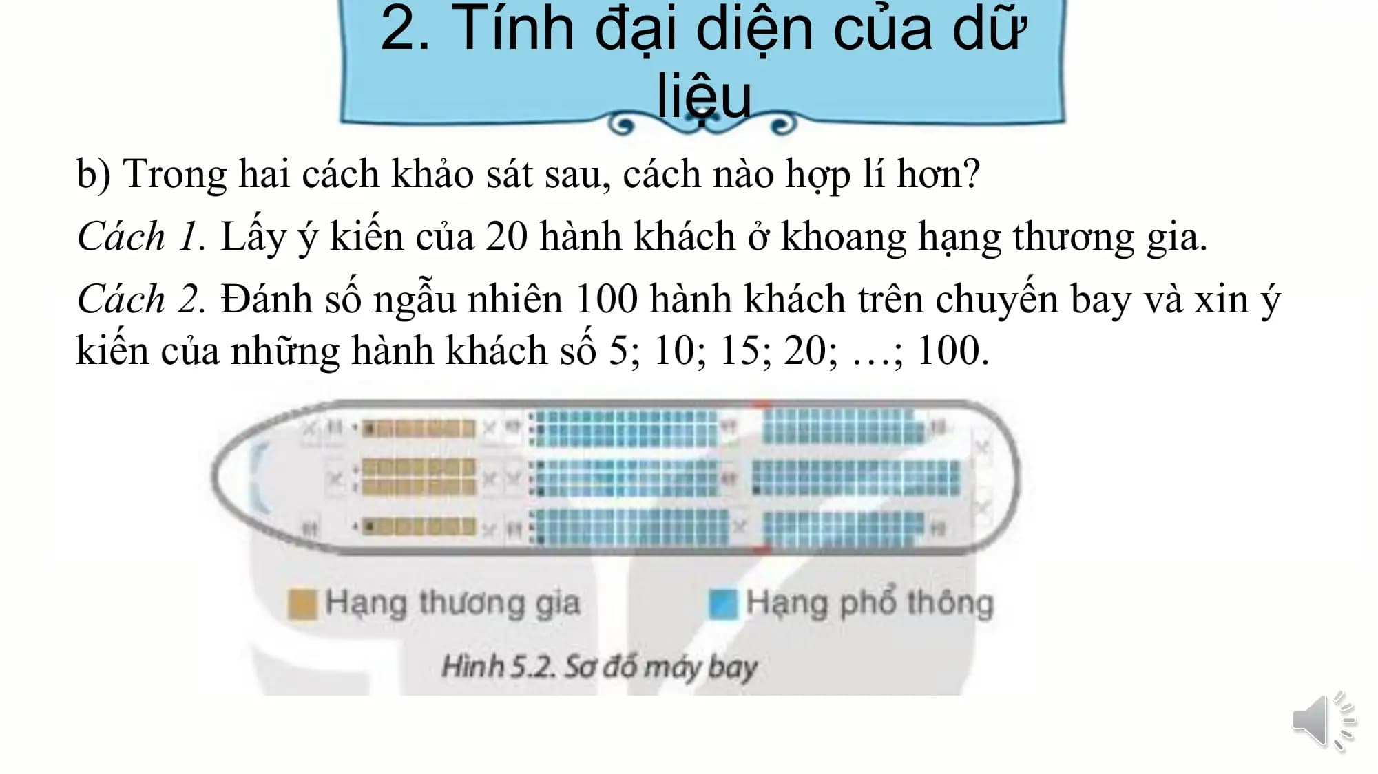 2. Tính đại diện của dữ
liệu
b) Trong hai cách khảo sát sau, cách nào hợp lí hơn?
Cách 1. Lấy ý kiến của 20 hành khách ở khoang hạng thương gia.
Cách 2. Đánh số ngẫu nhiên 100 hành khách trên chuyến bay và xin ý
kiến của những hành khách số 5; 10; 15; 20; …; 100.