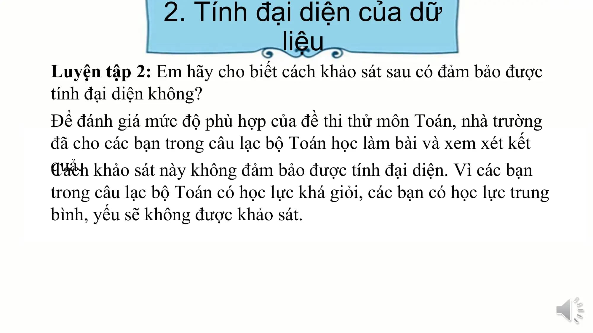 2. Tính đại diện của dữ
liệu
Luyện tập 2: Em hãy cho biết cách khảo sát sau có đảm bảo được
tính đại diện không?
Để đánh giá mức độ phù hợp của đề thi thử môn Toán, nhà trường
đã cho các bạn trong câu lạc bộ Toán học làm bài và xem xét kết
quả.
Cách khảo sát này không đảm bảo được tính đại diện. Vì các bạn
trong câu lạc bộ Toán có học lực khá giỏi, các bạn có học lực trung
bình, yếu sẽ không được khảo sát.