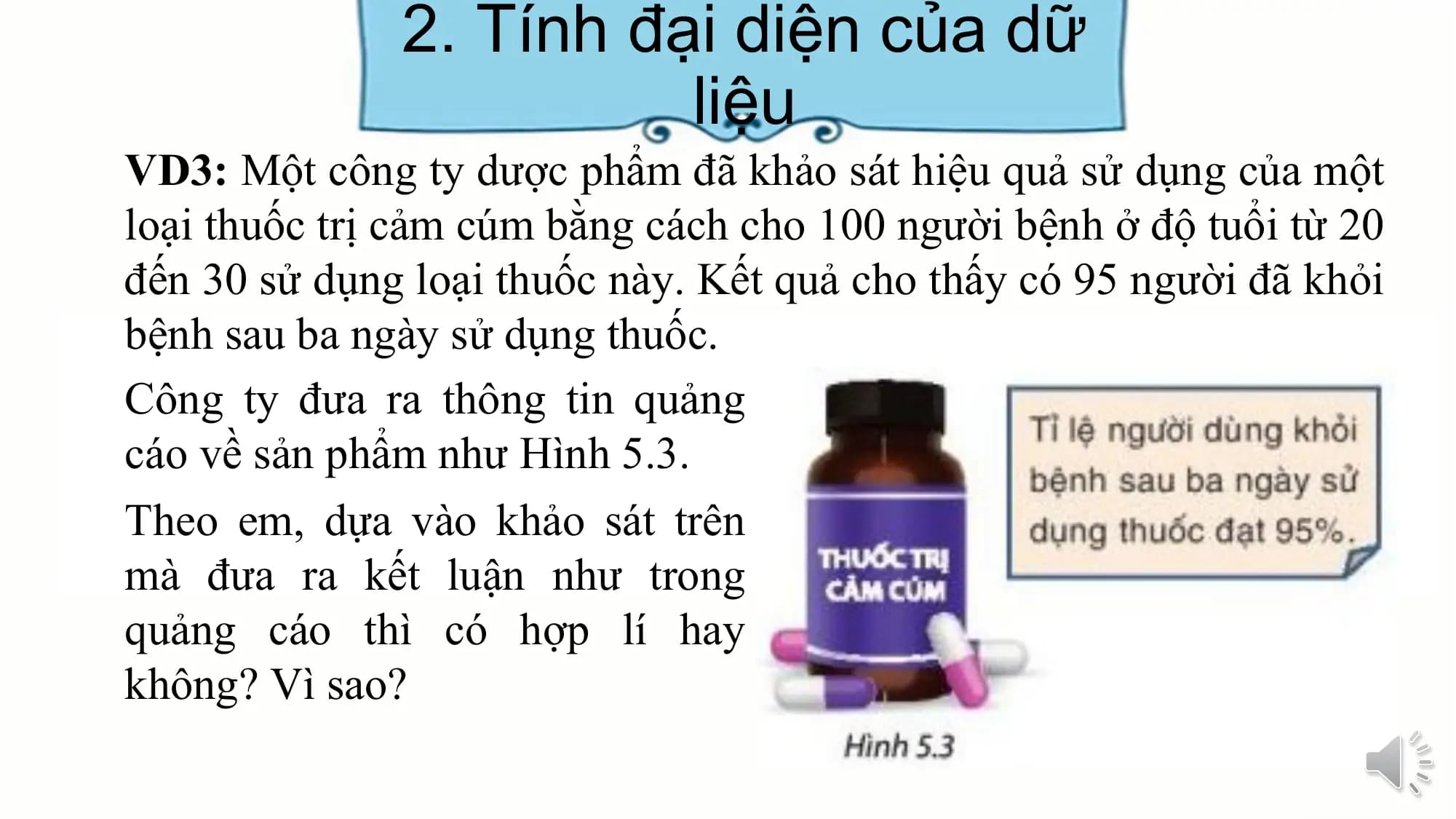 2. Tính đại diện của dữ
liệu
VD3: Một công ty dược phẩm đã khảo sát hiệu quả sử dụng của một
loại thuốc trị cảm cúm bằng cách cho 100 người bệnh ở độ tuổi từ 20
đến 30 sử dụng loại thuốc này. Kết quả cho thấy có 95 người đã khỏi
bệnh sau ba ngày sử dụng thuốc.
Công ty đưa ra thông tin quảng
cáo về sản phẩm như Hình 5.3.
Theo em, dựa vào khảo sát trên
mà đưa ra kết luận như trong
quảng cáo thì có hợp lí hay
không? Vì sao?
