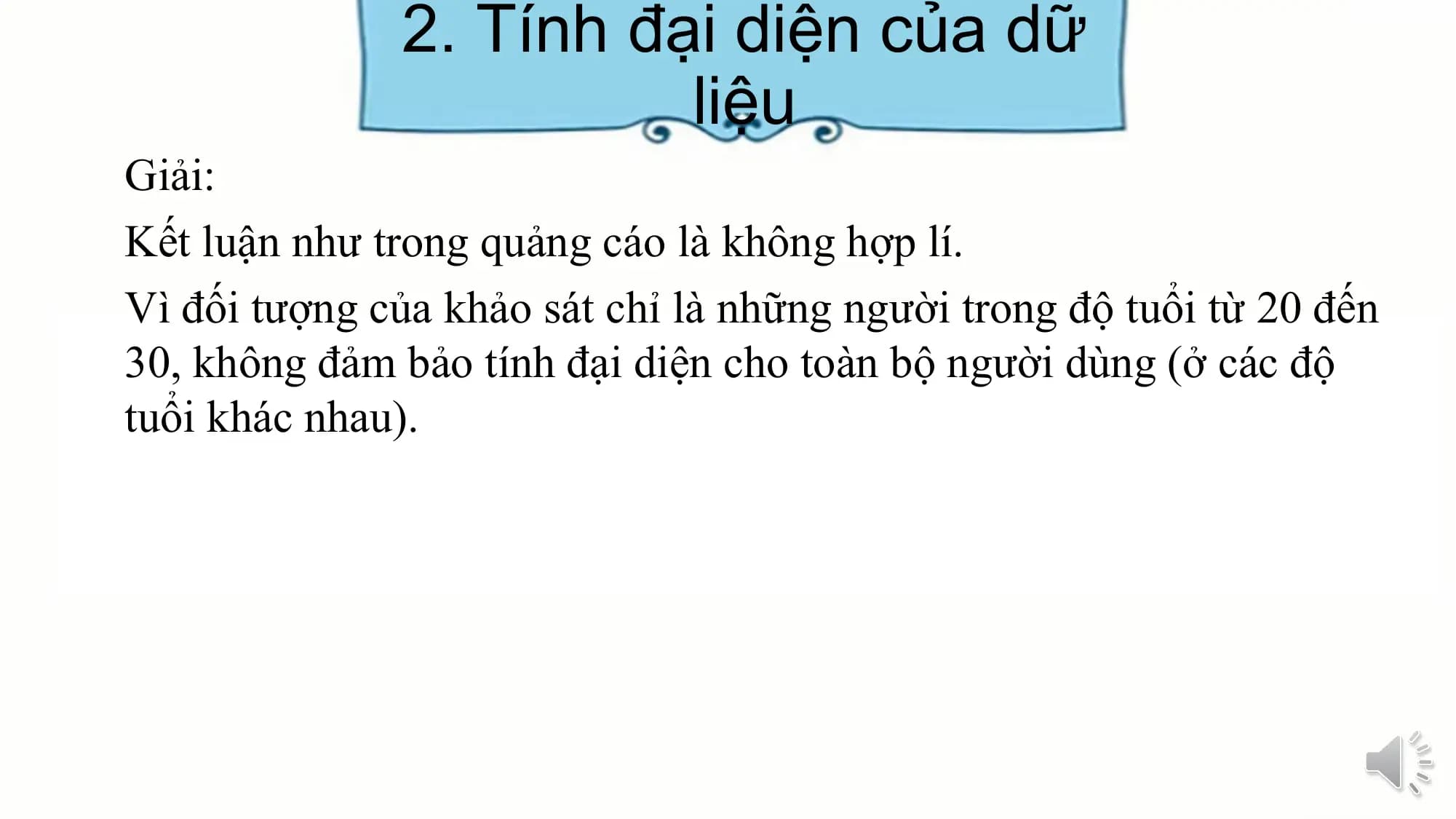2. Tính đại diện của dữ
liệu
Giải:
Kết luận như trong quảng cáo là không hợp lí.
Vì đối tượng của khảo sát chỉ là những người trong độ tuổi từ 20 đến
30, không đảm bảo tính đại diện cho toàn bộ người dùng (ở các độ
tuổi khác nhau).