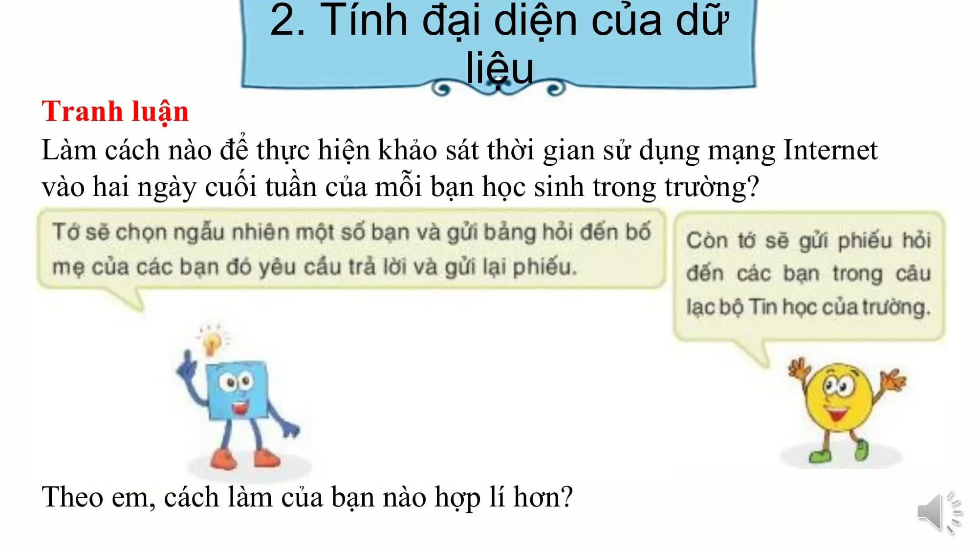 2. Tính đại diện của dữ
liệu
Tranh luận
Làm cách nào để thực hiện khảo sát thời gian sử dụng mạng Internet
vào hai ngày cuối tuần của mỗi bạn học sinh trong trường?
Theo em, cách làm của bạn nào hợp lí hơn?