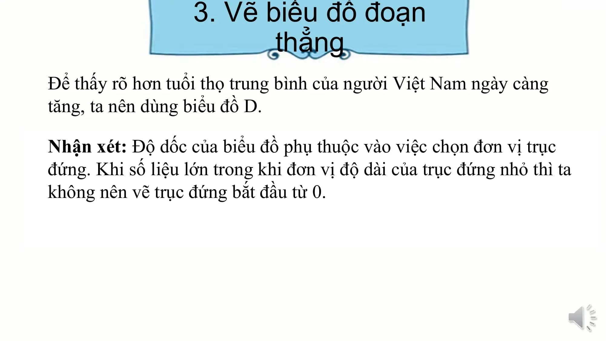 3. Vẽ biểu đồ đoạn
thẳng
Để thấy rõ hơn tuổi thọ trung bình của người Việt Nam ngày càng
tăng, ta nên dùng biểu đồ D.
Nhận xét: Độ dốc của biểu đồ phụ thuộc vào việc chọn đơn vị trục
đứng. Khi số liệu lớn trong khi đơn vị độ dài của trục đứng nhỏ thì ta
không nên vẽ trục đứng bắt đầu từ 0.