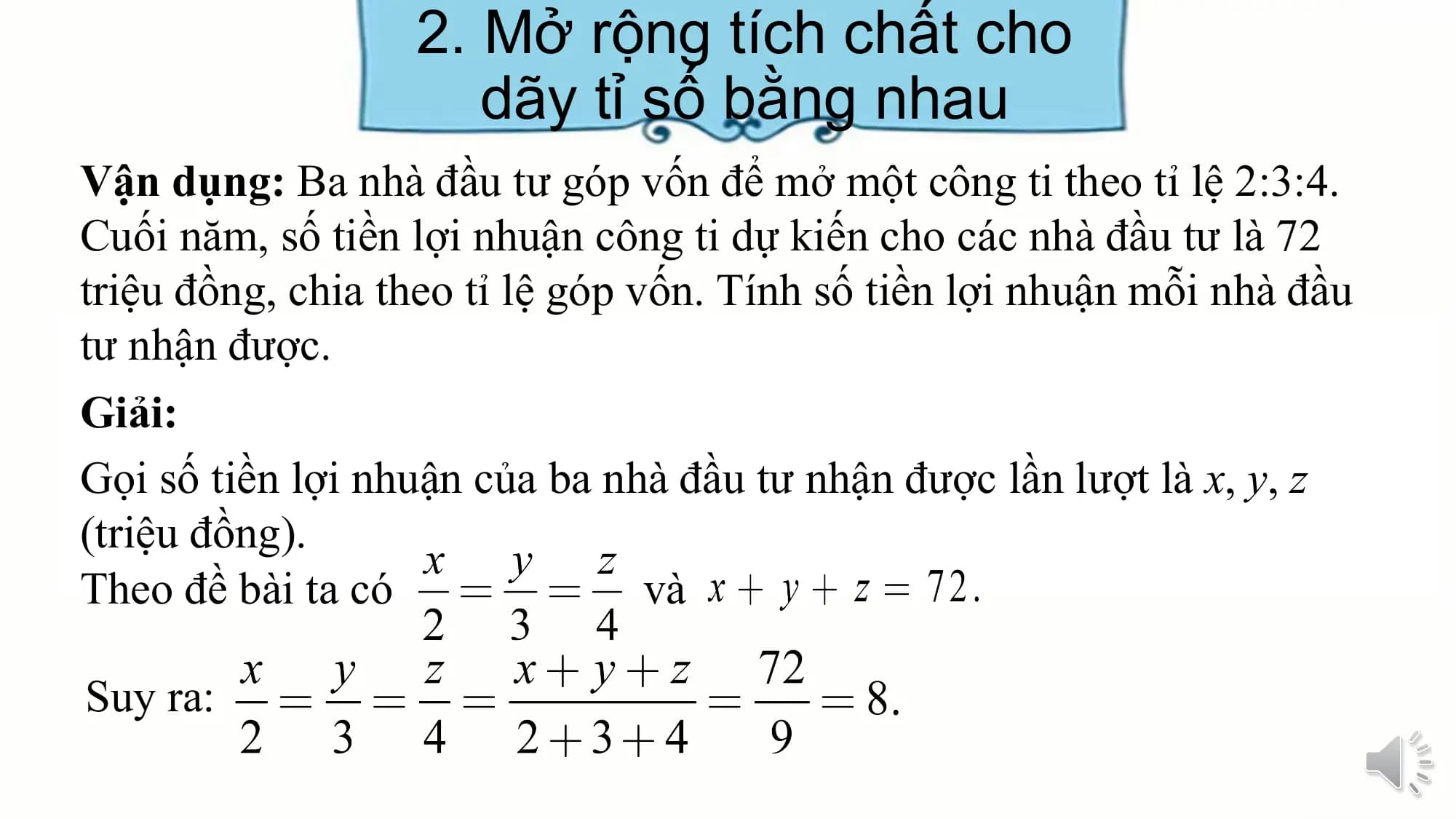 2. Mở rộng tích chất cho
dãy tỉ số bằng nhau
Vận dụng: Ba nhà đầu tư góp vốn để mở một công ti theo tỉ lệ 2:3:4.
Cuối năm, số tiền lợi nhuận công ti dự kiến cho các nhà đầu tư là 72
triệu đồng, chia theo tỉ lệ góp vốn. Tính số tiền lợi nhuận mỗi nhà đầu
tư nhận được.
Giải:
Gọi số tiền lợi nhuận của ba nhà đầu tư nhận được lần lượt là x, y, z
(triệu đồng).
Theo đề bài ta có và
Suy ra: