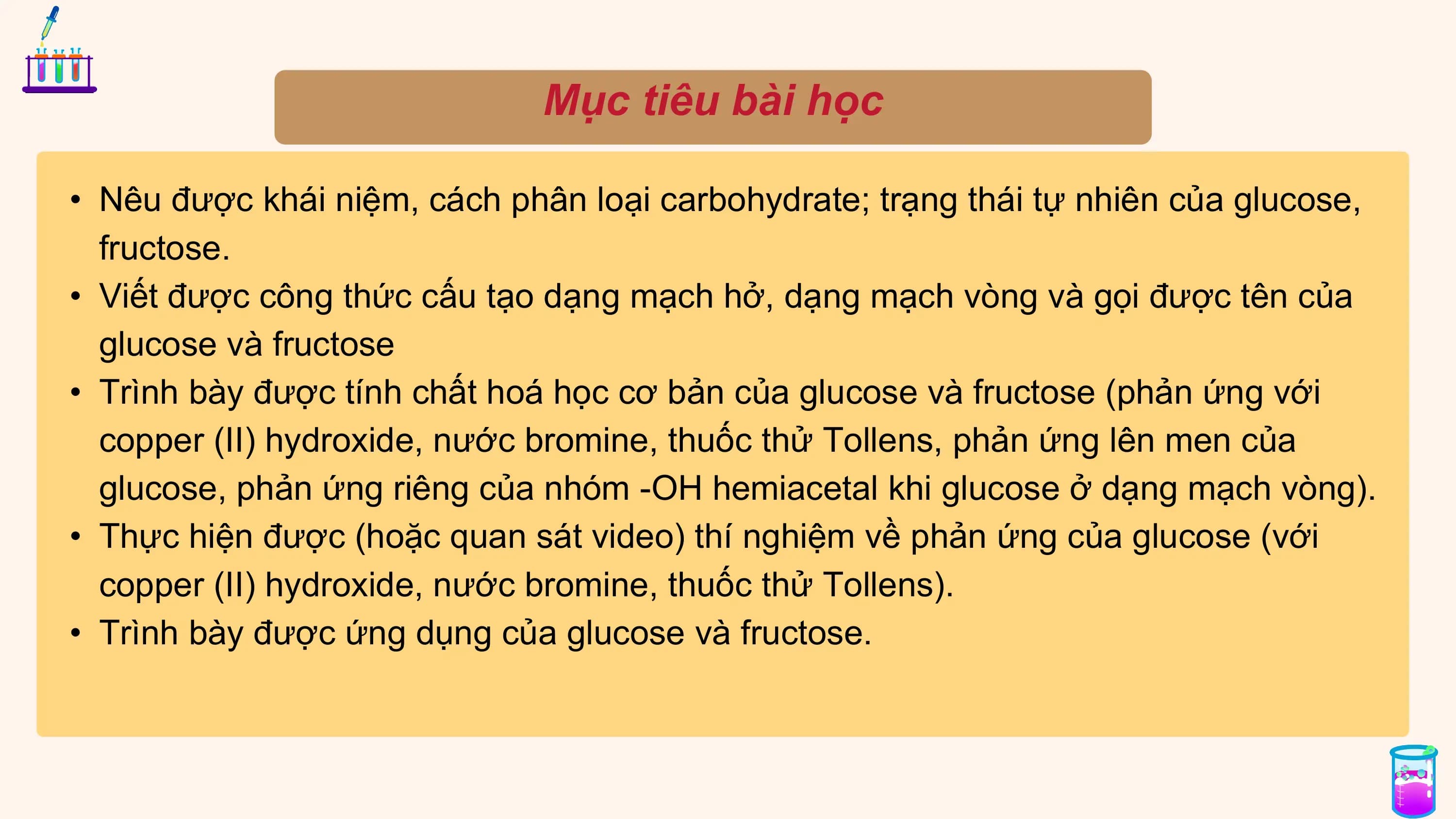 Mục tiêu bài học
• Nêu được khái niệm, cách phân loại carbohydrate; trạng thái tự nhiên của glucose,
fructose.
• Viết được công thức cấu tạo dạng mạch hở, dạng mạch vòng và gọi được tên của
glucose và fructose
• Trình bày được tính chất hoá học cơ bản của glucose và fructose (phản ứng với
copper (II) hydroxide, nước bromine, thuốc thử Tollens, phản ứng lên men của
glucose, phản ứng riêng của nhóm -OH hemiacetal khi glucose ở dạng mạch vòng).
• Thực hiện được (hoặc quan sát video) thí nghiệm về phản ứng của glucose (với
copper (II) hydroxide, nước bromine, thuốc thử Tollens).
• Trình bày được ứng dụng của glucose và fructose.