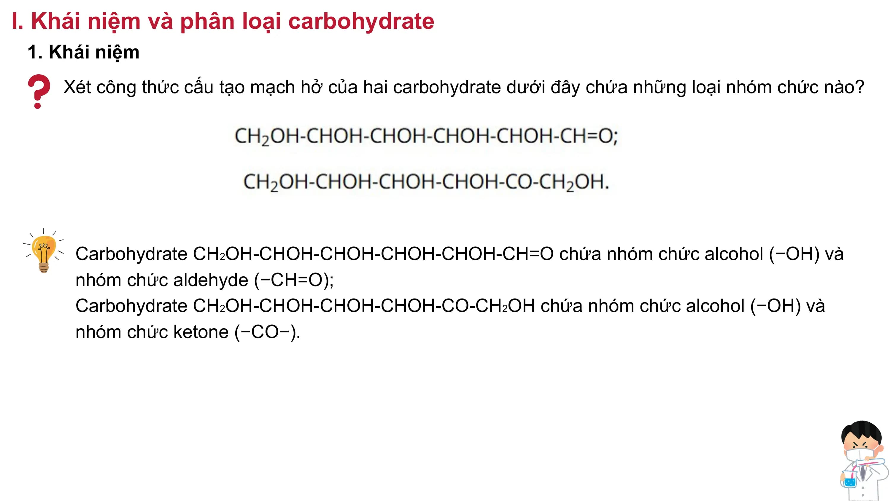 I. Khái niệm và phân loại carbohydrate
1. Khái niệm
Xét công thức cấu tạo mạch hở của hai carbohydrate dưới đây chứa những loại nhóm chức nào?
Carbohydrate CH2OH-CHOH-CHOH-CHOH-CHOH-CH=O chứa nhóm chức alcohol (−OH) và
nhóm chức aldehyde (−CH=O);
Carbohydrate CH2OH-CHOH-CHOH-CHOH-CO-CH2OH chứa nhóm chức alcohol (−OH) và
nhóm chức ketone (−CO−).