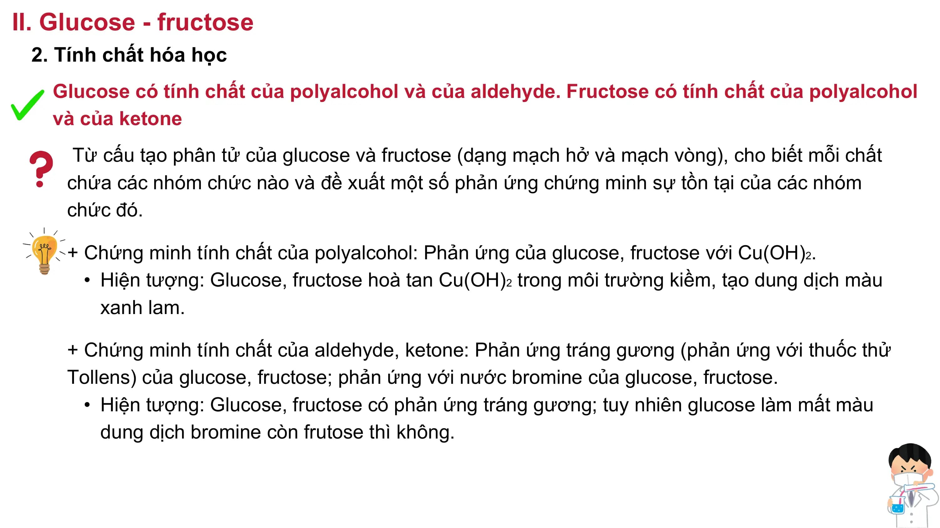 II. Glucose - fructose
2. Tính chất hóa học
Glucose có tính chất của polyalcohol và của aldehyde. Fructose có tính chất của polyalcohol
và của ketone
Từ cấu tạo phân tử của glucose và fructose (dạng mạch hở và mạch vòng), cho biết mỗi chất
chứa các nhóm chức nào và đề xuất một số phản ứng chứng minh sự tồn tại của các nhóm
chức đó.
+ Chứng minh tính chất của polyalcohol: Phản ứng của glucose, fructose với Cu(OH)2.
• Hiện tượng: Glucose, fructose hoà tan Cu(OH)2 trong môi trường kiềm, tạo dung dịch màu
xanh lam.
+ Chứng minh tính chất của aldehyde, ketone: Phản ứng tráng gương (phản ứng với thuốc thử
Tollens) của glucose, fructose; phản ứng với nước bromine của glucose, fructose.
• Hiện tượng: Glucose, fructose có phản ứng tráng gương; tuy nhiên glucose làm mất màu
dung dịch bromine còn frutose thì không.