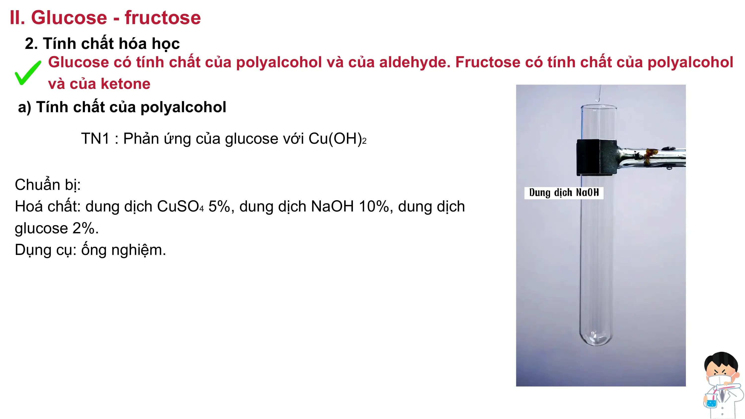 II. Glucose - fructose
2. Tính chất hóa học
Glucose có tính chất của polyalcohol và của aldehyde. Fructose có tính chất của polyalcohol
và của ketone
a) Tính chất của polyalcohol
TN1 : Phản ứng của glucose với Cu(OH)2
Chuẩn bị:
Hoá chất: dung dịch CuSO4 5%, dung dịch NaOH 10%, dung dịch
glucose 2%.
Dụng cụ: ống nghiệm.