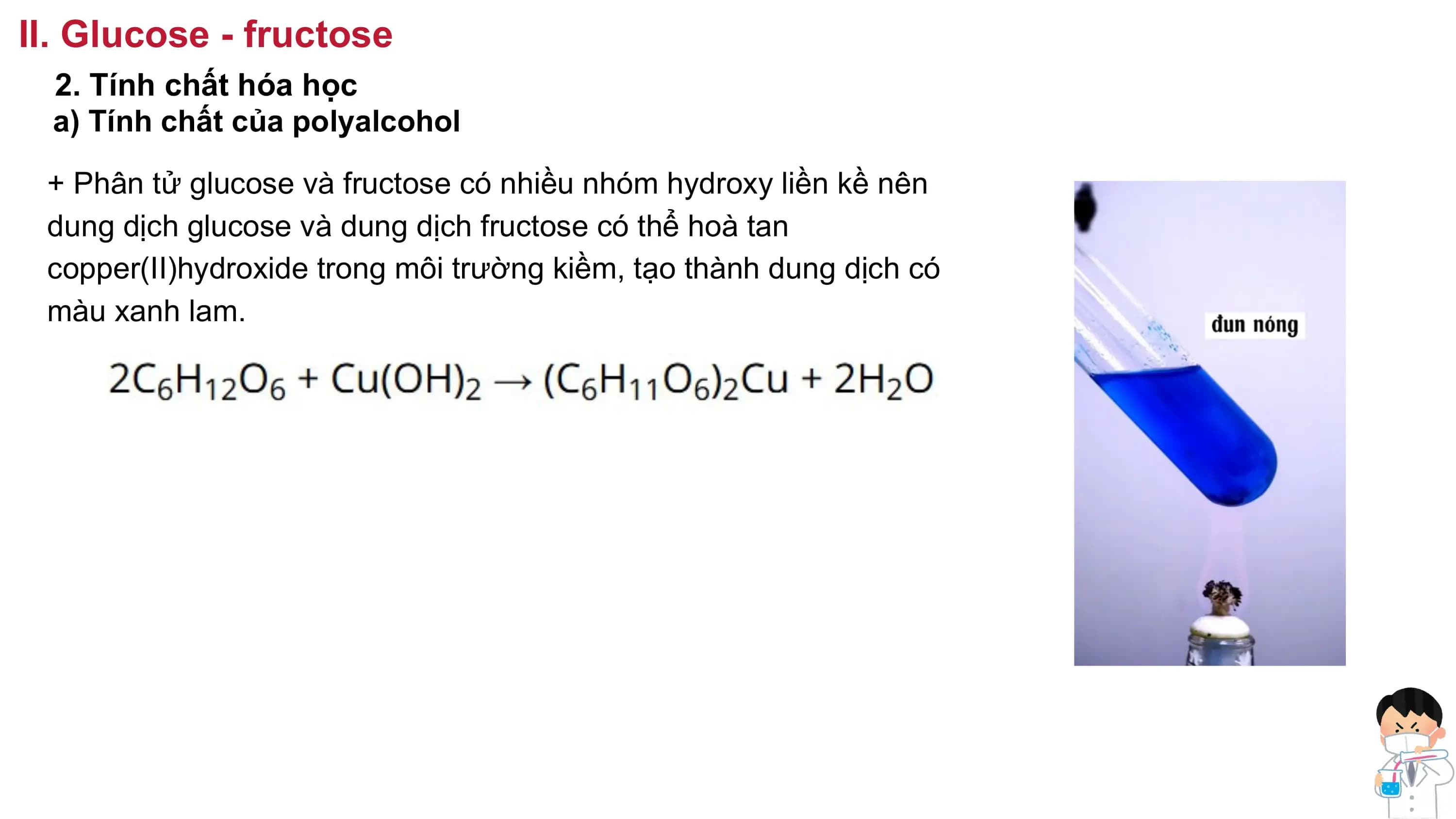 II. Glucose - fructose
2. Tính chất hóa học
a) Tính chất của polyalcohol
+ Phân tử glucose và fructose có nhiều nhóm hydroxy liền kề nên
dung dịch glucose và dung dịch fructose có thể hoà tan
copper(II)hydroxide trong môi trường kiềm, tạo thành dung dịch có
màu xanh lam.