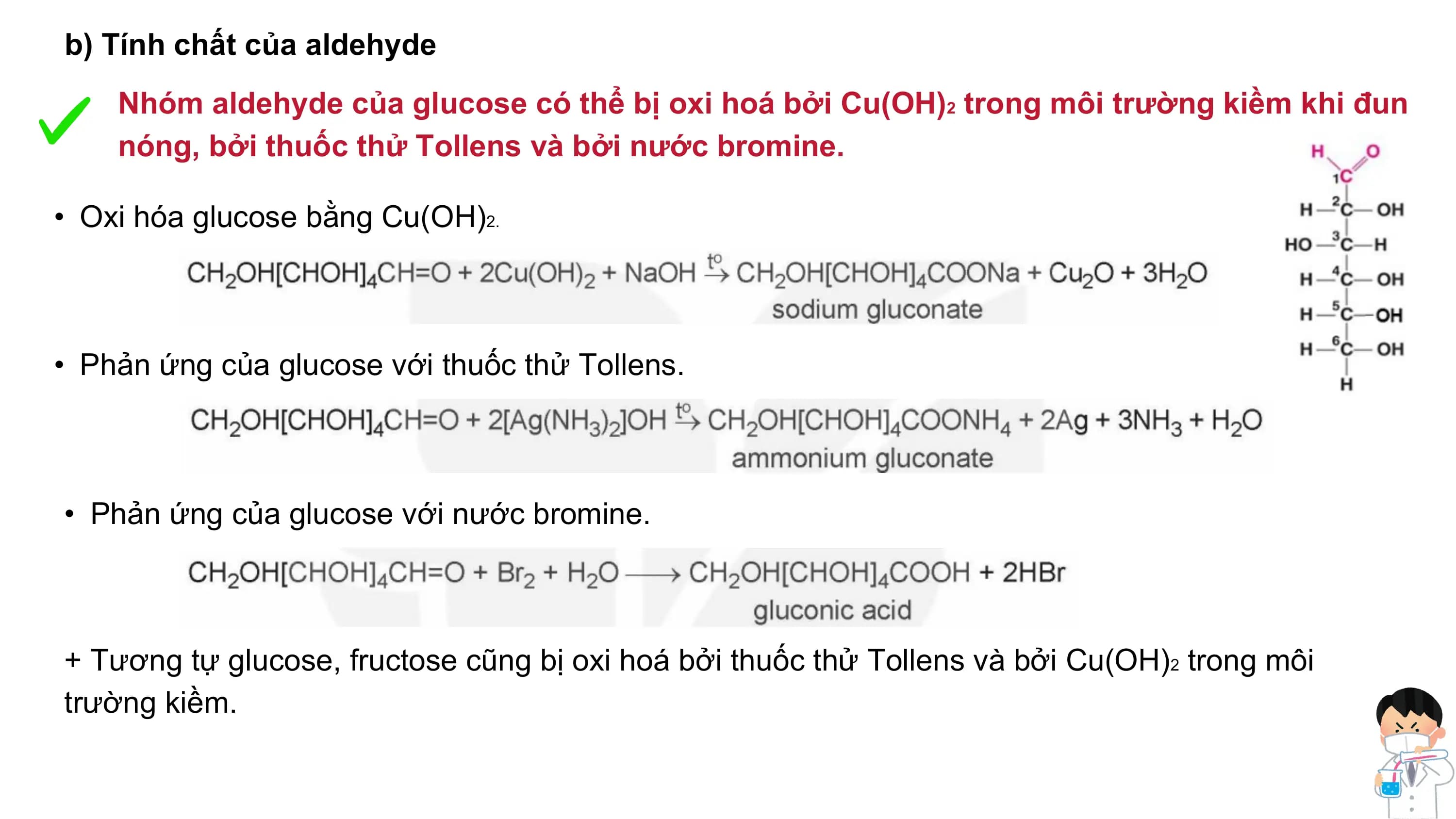 b) Tính chất của aldehyde
Nhóm aldehyde của glucose có thể bị oxi hoá bởi Cu(OH)2 trong môi trường kiềm khi đun
nóng, bởi thuốc thử Tollens và bởi nước bromine.
• Oxi hóa glucose bằng Cu(OH)2.
• Phản ứng của glucose với thuốc thử Tollens.
• Phản ứng của glucose với nước bromine.
+ Tương tự glucose, fructose cũng bị oxi hoá bởi thuốc thử Tollens và bởi Cu(OH)2 trong môi
trường kiềm.