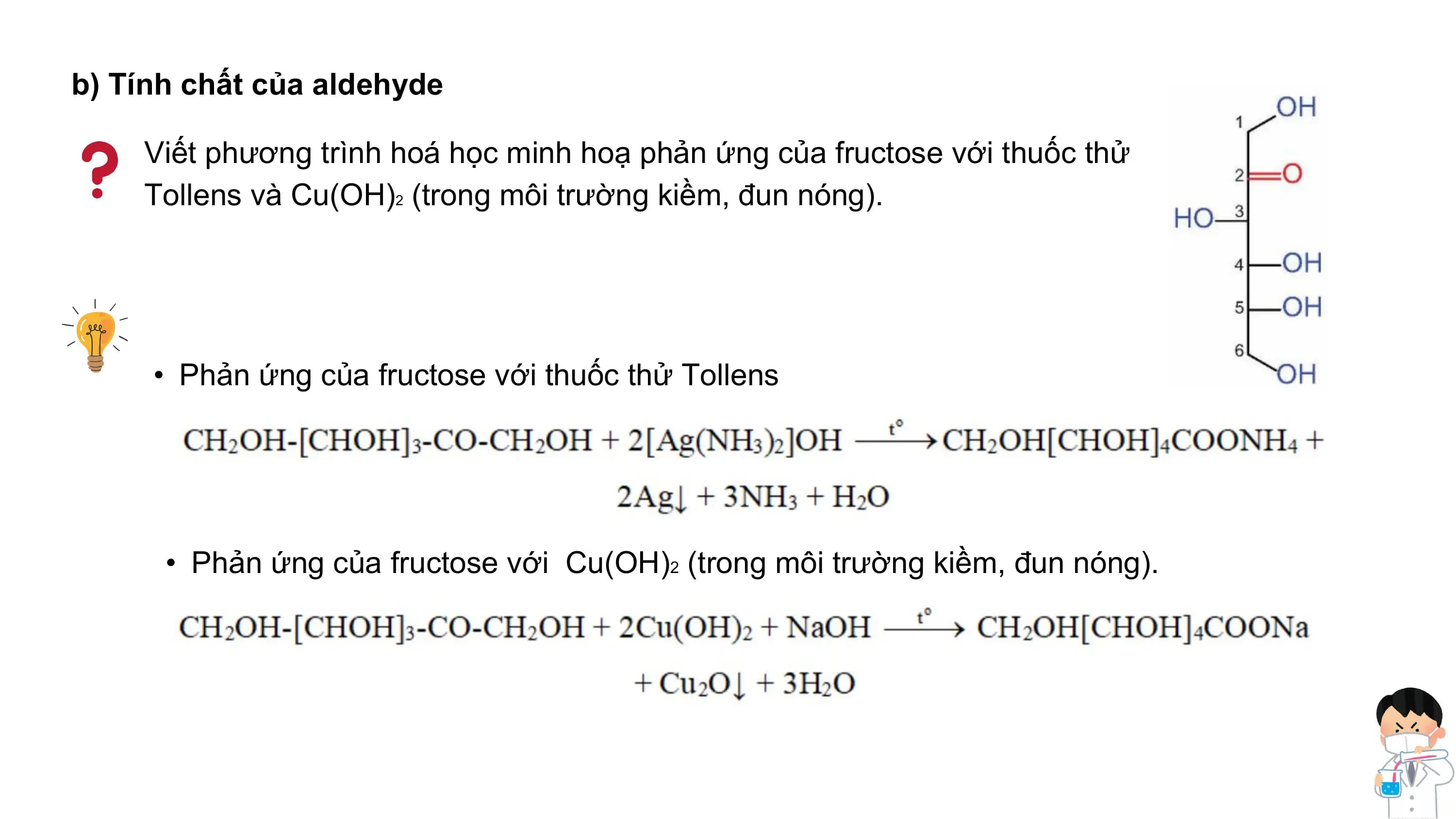 b) Tính chất của aldehyde
Viết phương trình hoá học minh hoạ phản ứng của fructose với thuốc thử
Tollens và Cu(OH)2 (trong môi trường kiềm, đun nóng).
• Phản ứng của fructose với thuốc thử Tollens
• Phản ứng của fructose với Cu(OH)2 (trong môi trường kiềm, đun nóng).