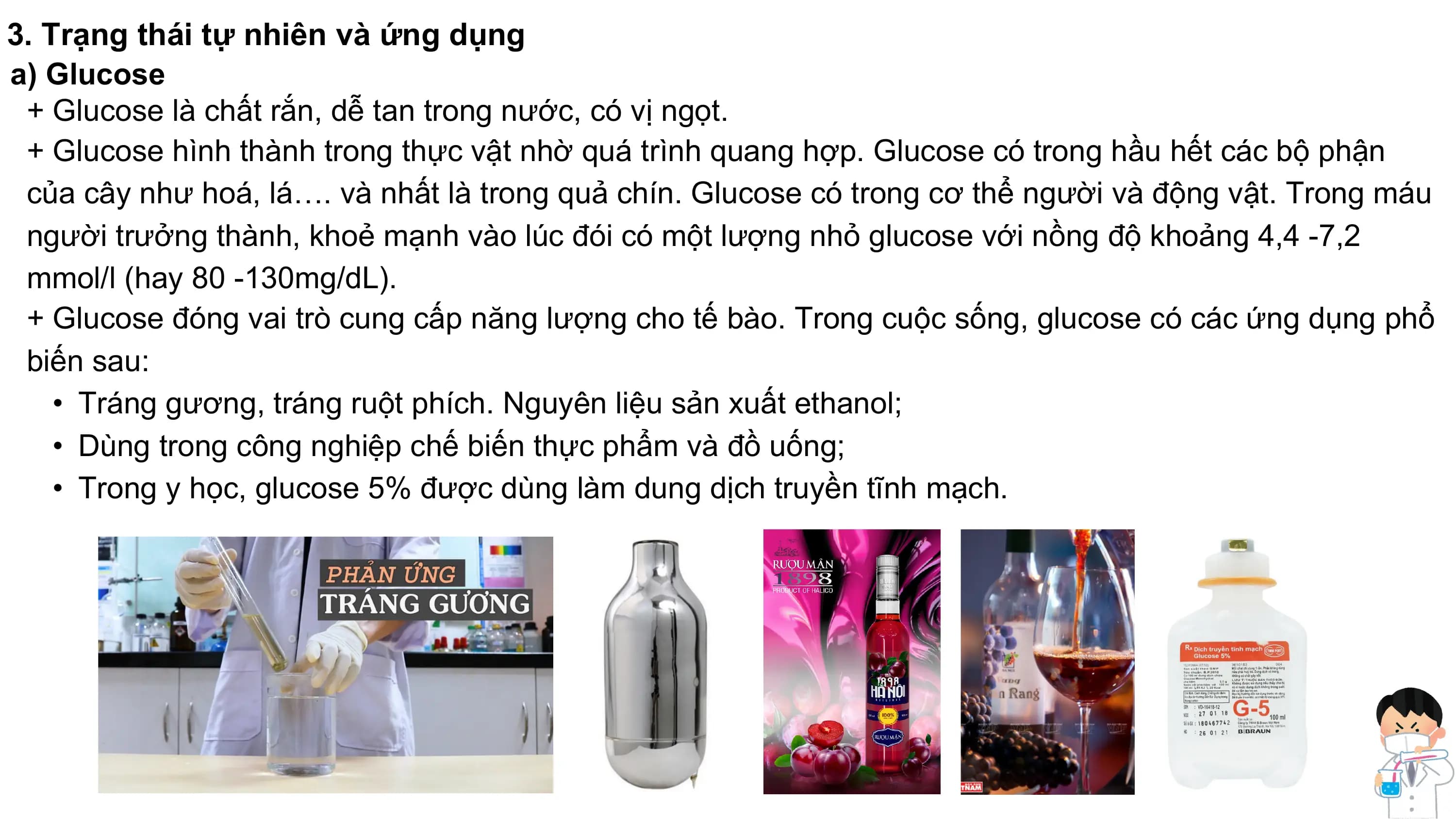 3. Trạng thái tự nhiên và ứng dụng
a) Glucose
+ Glucose là chất rắn, dễ tan trong nước, có vị ngọt.
+ Glucose hình thành trong thực vật nhờ quá trình quang hợp. Glucose có trong hầu hết các bộ phận
của cây như hoá, lá…. và nhất là trong quả chín. Glucose có trong cơ thể người và động vật. Trong máu
người trưởng thành, khoẻ mạnh vào lúc đói có một lượng nhỏ glucose với nồng độ khoảng 4,4 -7,2
mmol/l (hay 80 -130mg/dL).
+ Glucose đóng vai trò cung cấp năng lượng cho tế bào. Trong cuộc sống, glucose có các ứng dụng phổ
biến sau:
• Tráng gương, tráng ruột phích. Nguyên liệu sản xuất ethanol;
• Dùng trong công nghiệp chế biến thực phẩm và đồ uống;
• Trong y học, glucose 5% được dùng làm dung dịch truyền tĩnh mạch.
