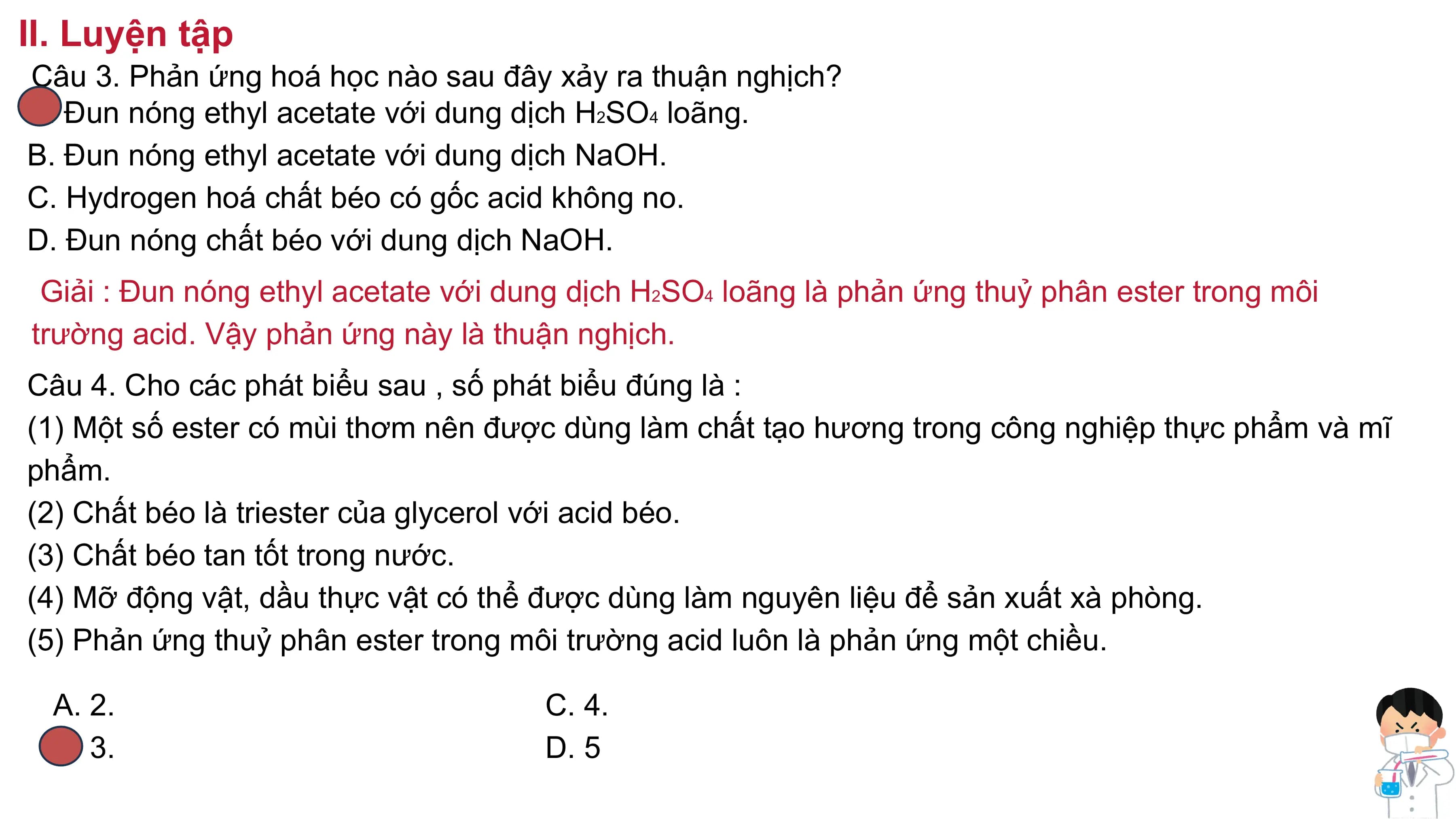 II. Luyện tập
Câu 3. Phản ứng hoá học nào sau đây xảy ra thuận nghịch?
A. Đun nóng ethyl acetate với dung dịch H2SO4 loãng.
B. Đun nóng ethyl acetate với dung dịch NaOH.
C. Hydrogen hoá chất béo có gốc acid không no.
D. Đun nóng chất béo với dung dịch NaOH.
Giải : Đun nóng ethyl acetate với dung dịch H2SO4 loãng là phản ứng thuỷ phân ester trong môi
trường acid. Vậy phản ứng này là thuận nghịch.
Câu 4. Cho các phát biểu sau , số phát biểu đúng là :
(1) Một số ester có mùi thơm nên được dùng làm chất tạo hương trong công nghiệp thực phẩm và mĩ
phẩm.
(2) Chất béo là triester của glycerol với acid béo.
(3) Chất béo tan tốt trong nước.
(4) Mỡ động vật, dầu thực vật có thể được dùng làm nguyên liệu để sản xuất xà phòng.
(5) Phản ứng thuỷ phân ester trong môi trường acid luôn là phản ứng một chiều.
A. 2. C. 4.
B. 3. D. 5