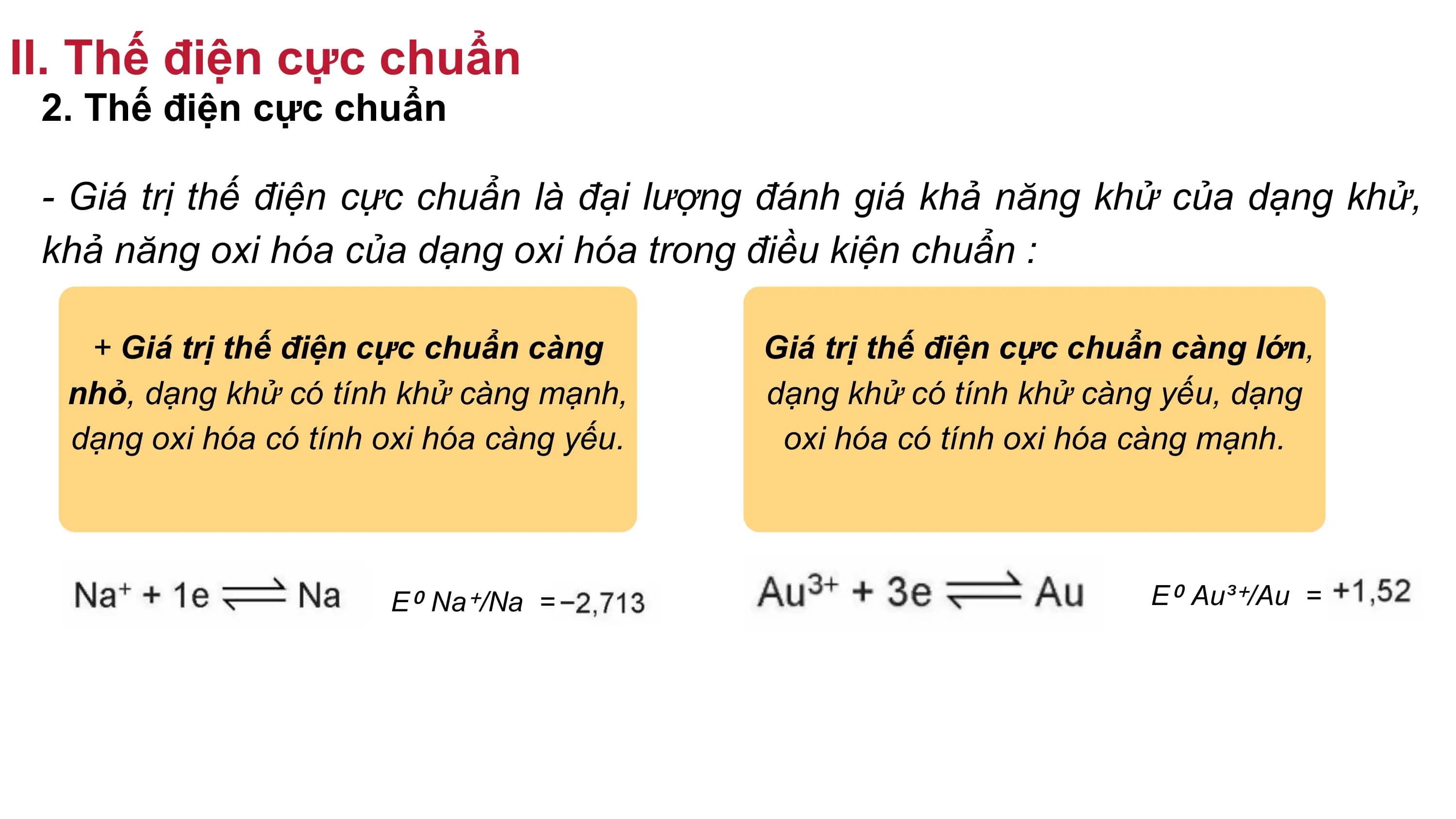 II. Thế điện cực chuẩn
2. Thế điện cực chuẩn
- Giá trị thế điện cực chuẩn là đại lượng đánh giá khả năng khử của dạng khử,
khả năng oxi hóa của dạng oxi hóa trong điều kiện chuẩn :
+ Giá trị thế điện cực chuẩn càng Giá trị thế điện cực chuẩn càng lớn,
nhỏ, dạng khử có tính khử càng mạnh, dạng khử có tính khử càng yếu, dạng
dạng oxi hóa có tính oxi hóa càng yếu. oxi hóa có tính oxi hóa càng mạnh.
E⁰ Na⁺/Na = E⁰ Au³⁺/Au =