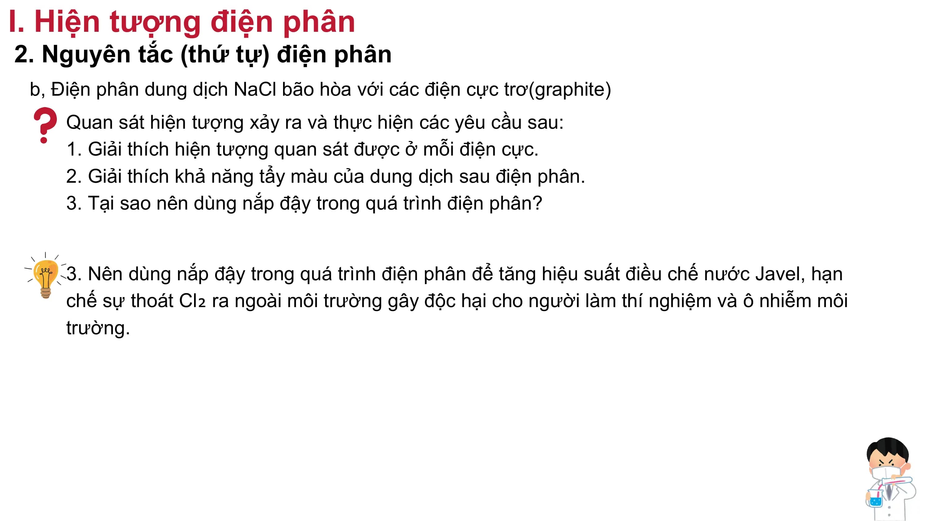 I. Hiện tượng điện phân
2. Nguyên tắc (thứ tự) điện phân
b, Điện phân dung dịch NaCl bão hòa với các điện cực trơ(graphite)
Quan sát hiện tượng xảy ra và thực hiện các yêu cầu sau:
1. Giải thích hiện tượng quan sát được ở mỗi điện cực.
2. Giải thích khả năng tẩy màu của dung dịch sau điện phân.
3. Tại sao nên dùng nắp đậy trong quá trình điện phân?
3. Nên dùng nắp đậy trong quá trình điện phân để tăng hiệu suất điều chế nước Javel, hạn
chế sự thoát Cl₂ ra ngoài môi trường gây độc hại cho người làm thí nghiệm và ô nhiễm môi
trường.