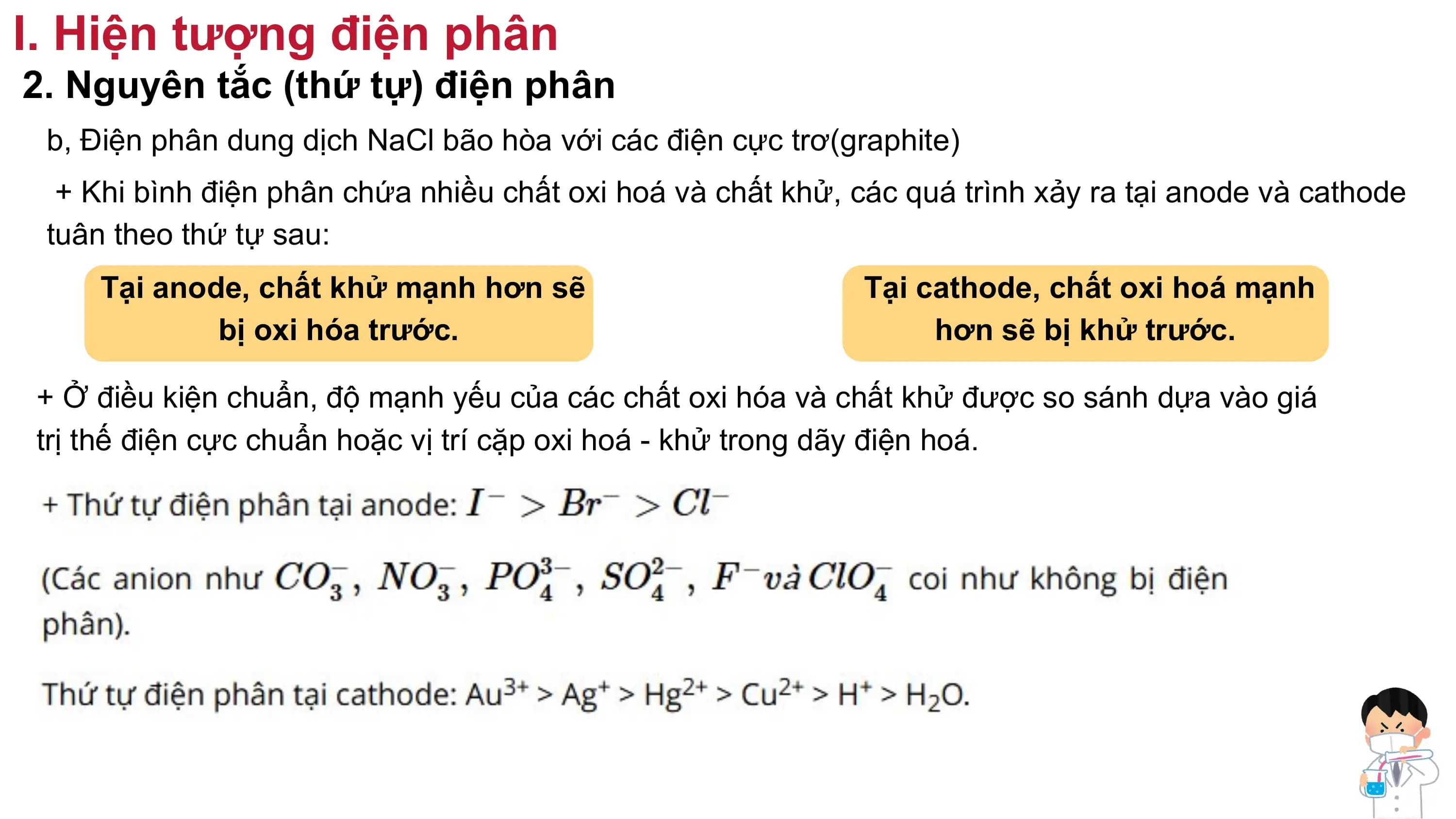 I. Hiện tượng điện phân
2. Nguyên tắc (thứ tự) điện phân
b, Điện phân dung dịch NaCl bão hòa với các điện cực trơ(graphite)
+ Khi bình điện phân chứa nhiều chất oxi hoá và chất khử, các quá trình xảy ra tại anode và cathode
tuân theo thứ tự sau:
Tại anode, chất khử mạnh hơn sẽ Tại cathode, chất oxi hoá mạnh
bị oxi hóa trước. hơn sẽ bị khử trước.
+ Ở điều kiện chuẩn, độ mạnh yếu của các chất oxi hóa và chất khử được so sánh dựa vào giá
trị thế điện cực chuẩn hoặc vị trí cặp oxi hoá - khử trong dãy điện hoá.