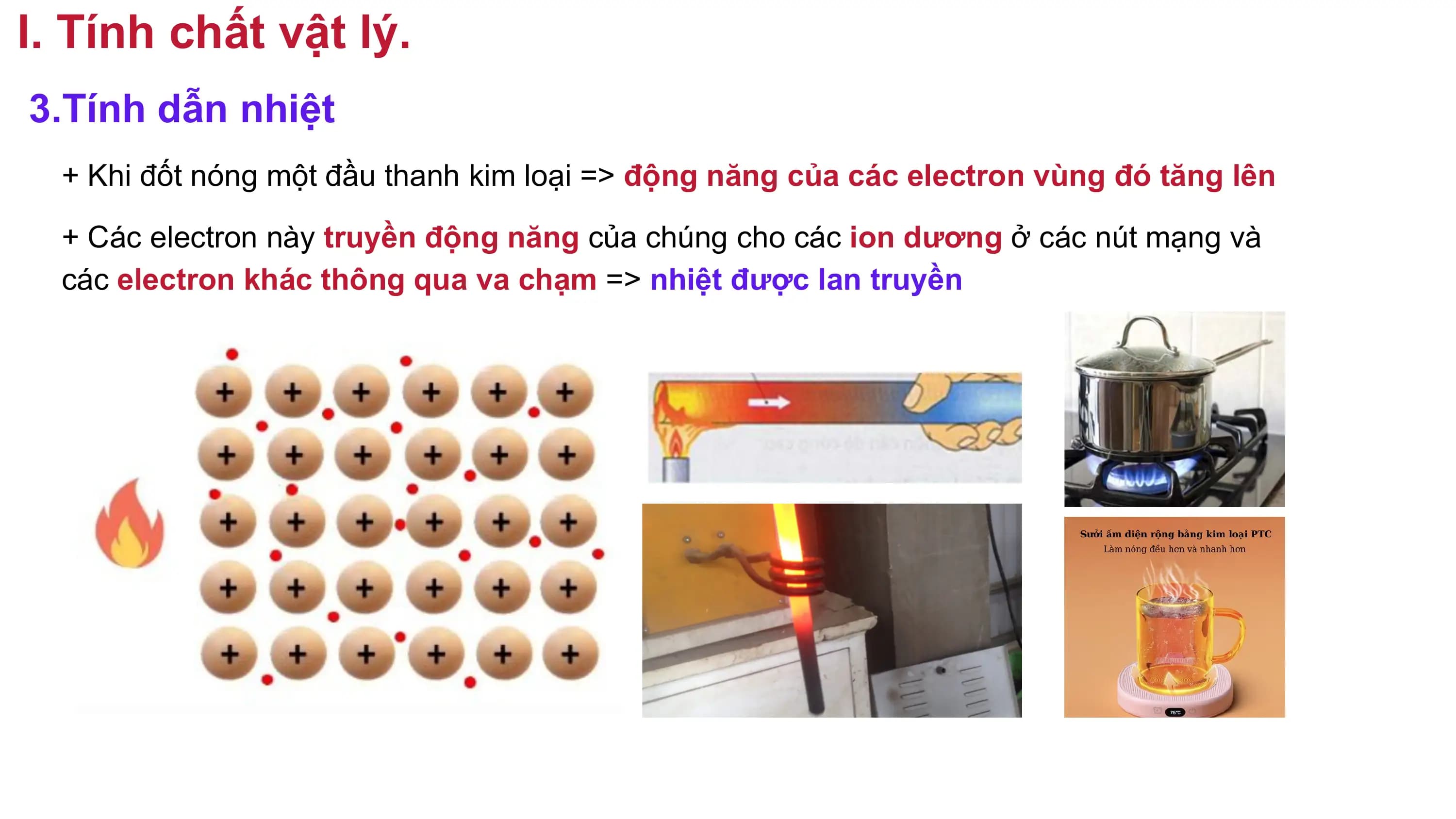 I. Tính chất vật lý.
3.Tính dẫn nhiệt
+ Khi đốt nóng một đầu thanh kim loại => động năng của các electron vùng đó tăng lên
+ Các electron này truyền động năng của chúng cho các ion dương ở các nút mạng và
các electron khác thông qua va chạm => nhiệt được lan truyền
