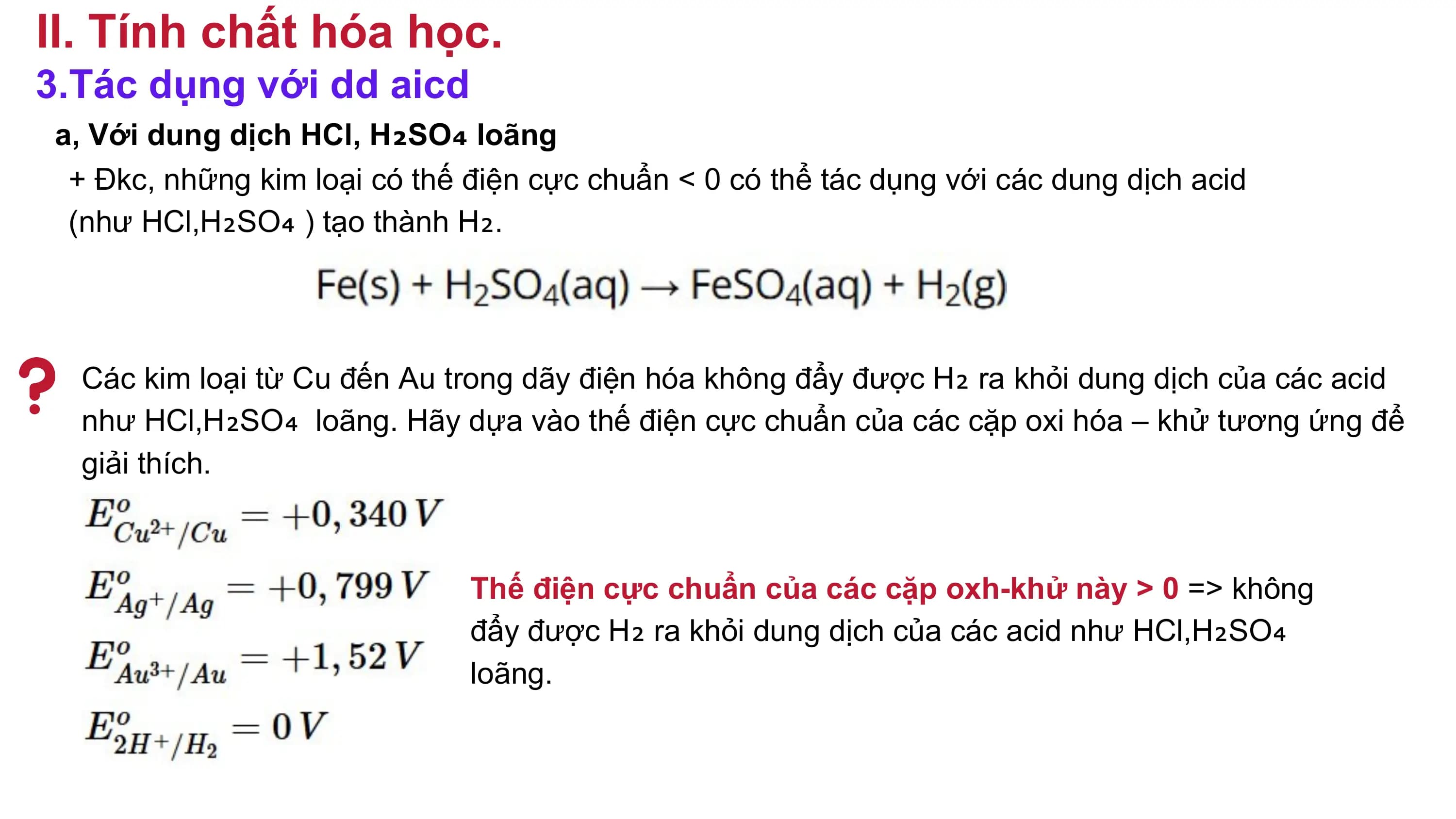 II. Tính chất hóa học.
3.Tác dụng với dd aicd
a, Với dung dịch HCl, H₂SO₄ loãng
+ Đkc, những kim loại có thế điện cực chuẩn < 0 có thể tác dụng với các dung dịch acid
(như HCl,H₂SO₄ ) tạo thành H₂.
Các kim loại từ Cu đến Au trong dãy điện hóa không đẩy được H₂ ra khỏi dung dịch của các acid
như HCl,H₂SO₄ loãng. Hãy dựa vào thế điện cực chuẩn của các cặp oxi hóa – khử tương ứng để
giải thích.
Thế điện cực chuẩn của các cặp oxh-khử này > 0 => không
đẩy được H₂ ra khỏi dung dịch của các acid như HCl,H₂SO₄
loãng.