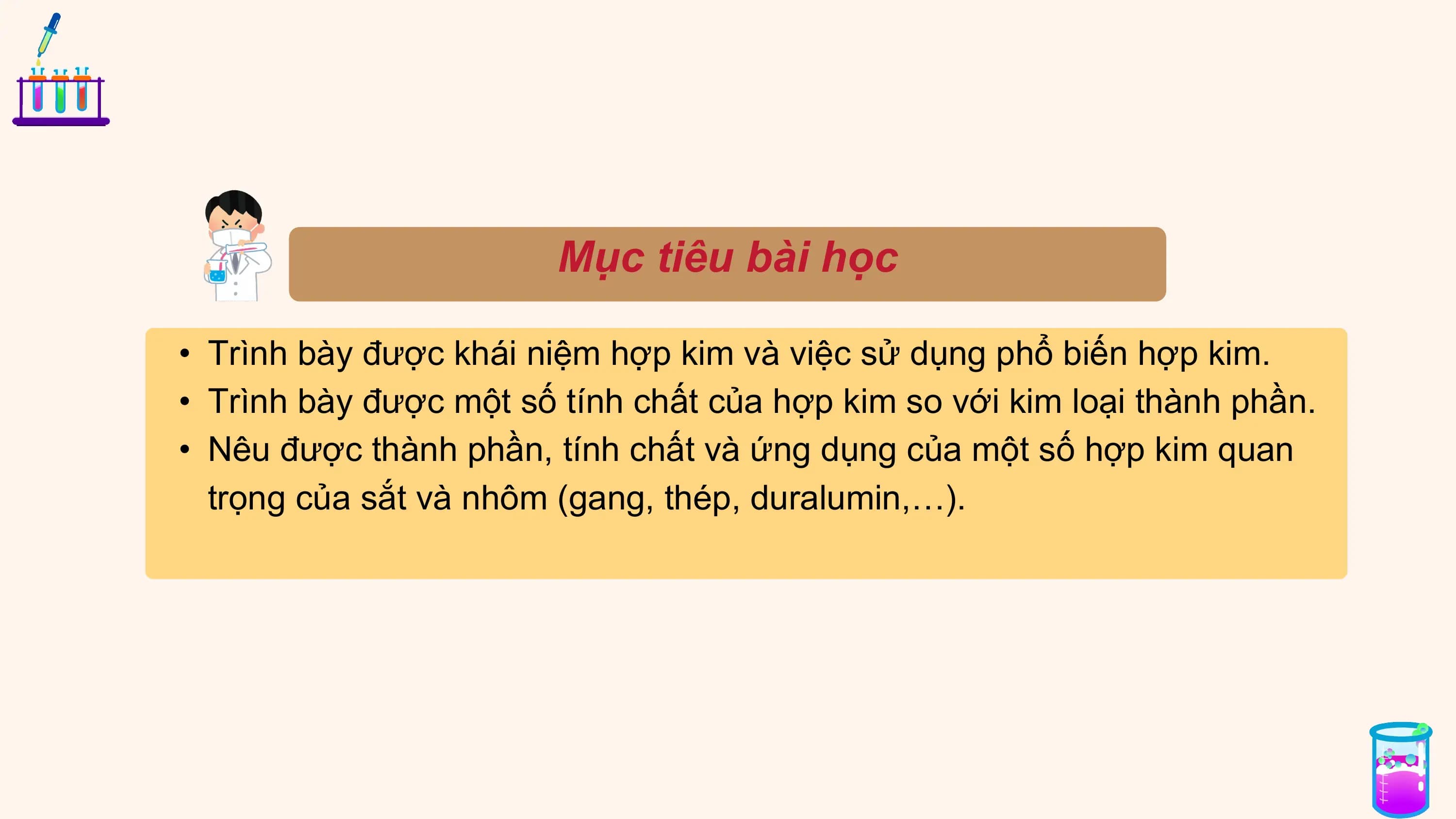 Mục tiêu bài học
• Trình bày được khái niệm hợp kim và việc sử dụng phổ biến hợp kim.
• Trình bày được một số tính chất của hợp kim so với kim loại thành phần.
• Nêu được thành phần, tính chất và ứng dụng của một số hợp kim quan
trọng của sắt và nhôm (gang, thép, duralumin,…).