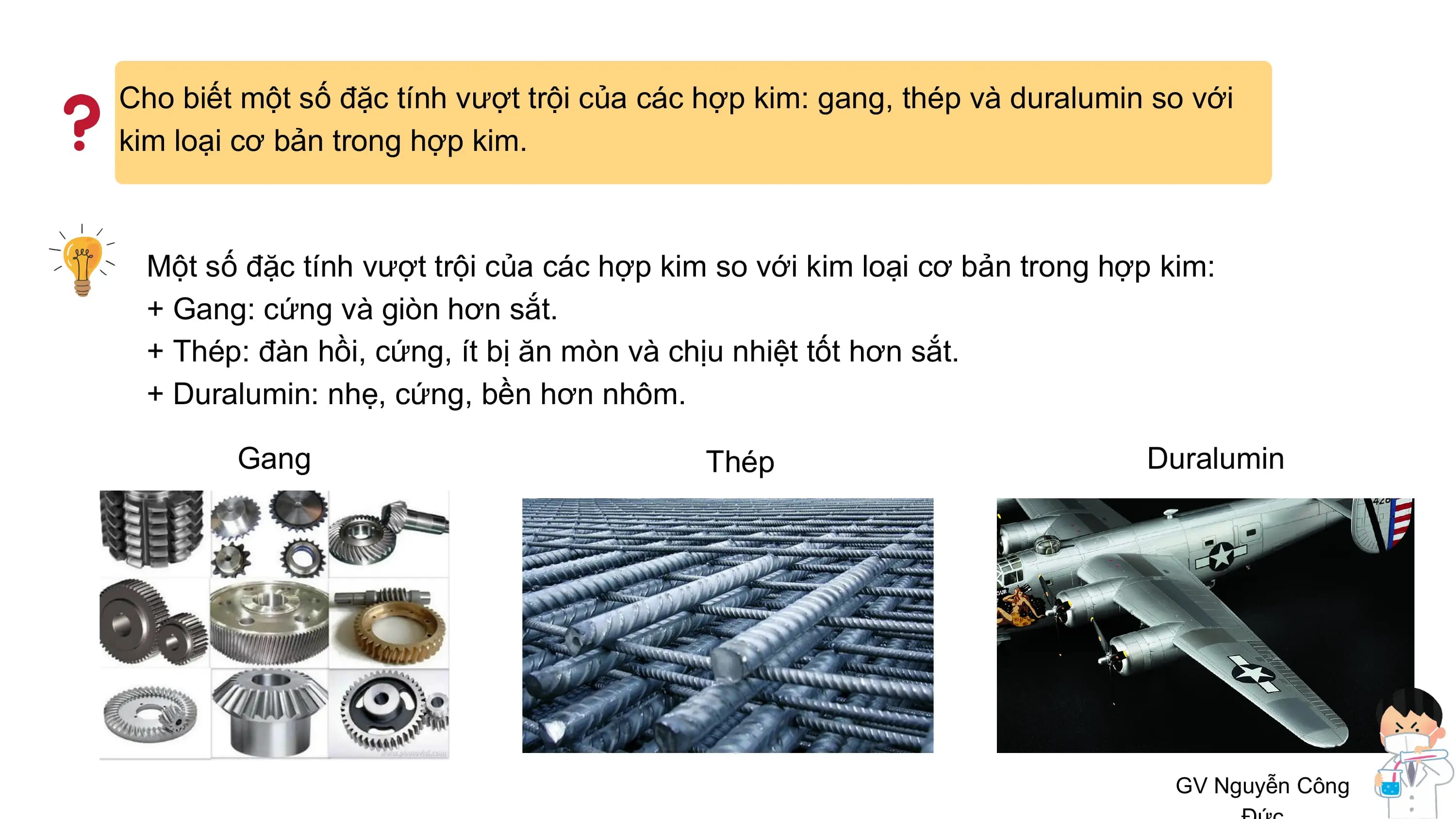 Cho biết một số đặc tính vượt trội của các hợp kim: gang, thép và duralumin so với
kim loại cơ bản trong hợp kim.
Một số đặc tính vượt trội của các hợp kim so với kim loại cơ bản trong hợp kim:
+ Gang: cứng và giòn hơn sắt.
+ Thép: đàn hồi, cứng, ít bị ăn mòn và chịu nhiệt tốt hơn sắt.
+ Duralumin: nhẹ, cứng, bền hơn nhôm.
Gang Thép Duralumin
GV Nguyễn Công