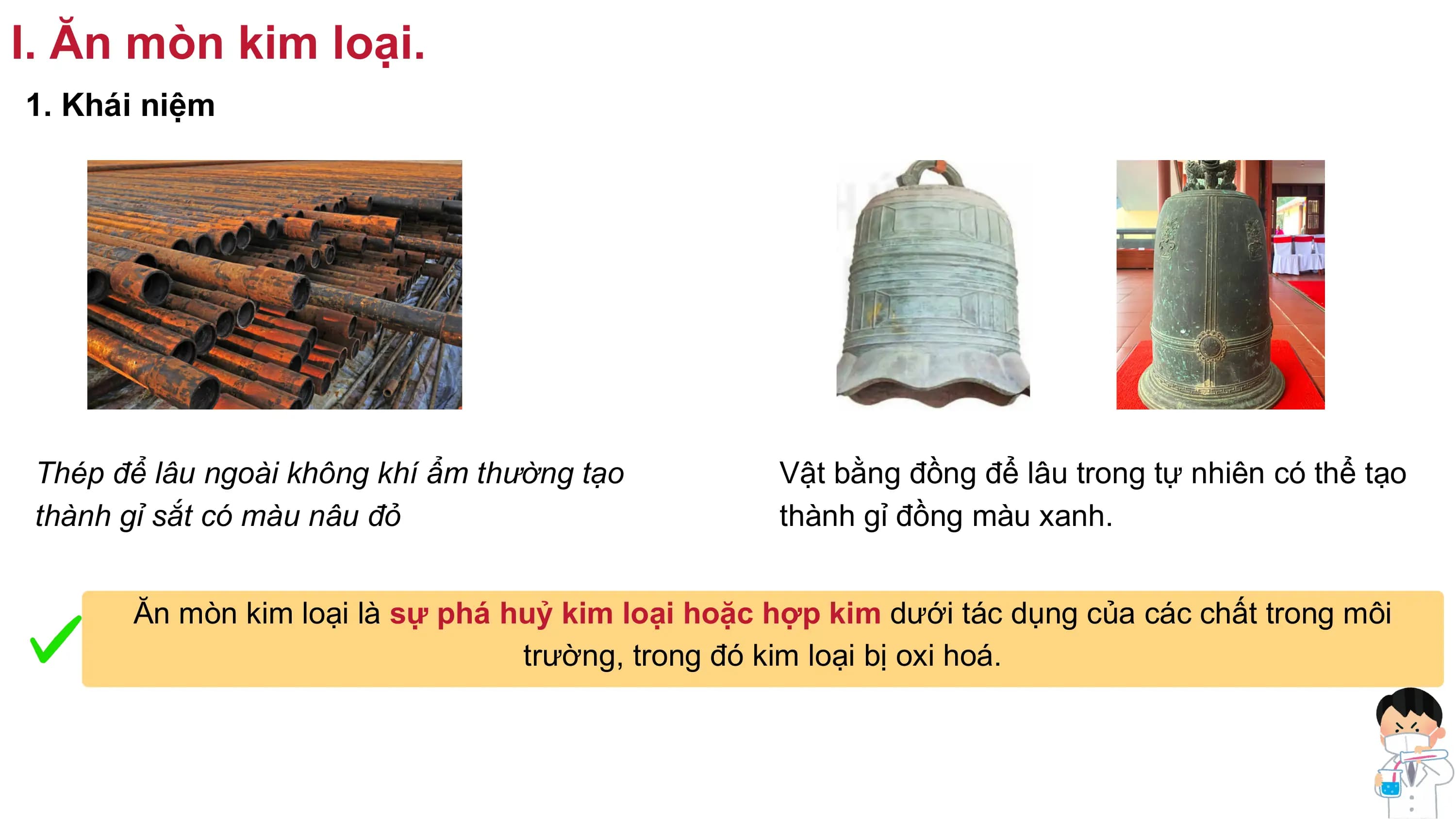 I. Ăn mòn kim loại.
1. Khái niệm
Thép để lâu ngoài không khí ẩm thường tạo Vật bằng đồng để lâu trong tự nhiên có thể tạo
thành gỉ sắt có màu nâu đỏ thành gỉ đồng màu xanh.
Ăn mòn kim loại là sự phá huỷ kim loại hoặc hợp kim dưới tác dụng của các chất trong môi
trường, trong đó kim loại bị oxi hoá.