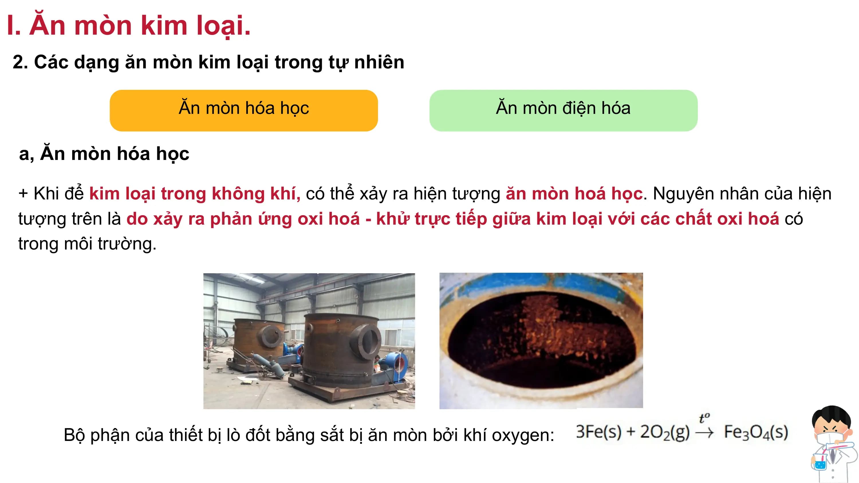 I. Ăn mòn kim loại.
2. Các dạng ăn mòn kim loại trong tự nhiên
Ăn mòn hóa học Ăn mòn điện hóa
a, Ăn mòn hóa học
+ Khi để kim loại trong không khí, có thể xảy ra hiện tượng ăn mòn hoá học. Nguyên nhân của hiện
tượng trên là do xảy ra phản ứng oxi hoá - khử trực tiếp giữa kim loại với các chất oxi hoá có
trong môi trường.
Bộ phận của thiết bị lò đốt bằng sắt bị ăn mòn bởi khí oxygen:
